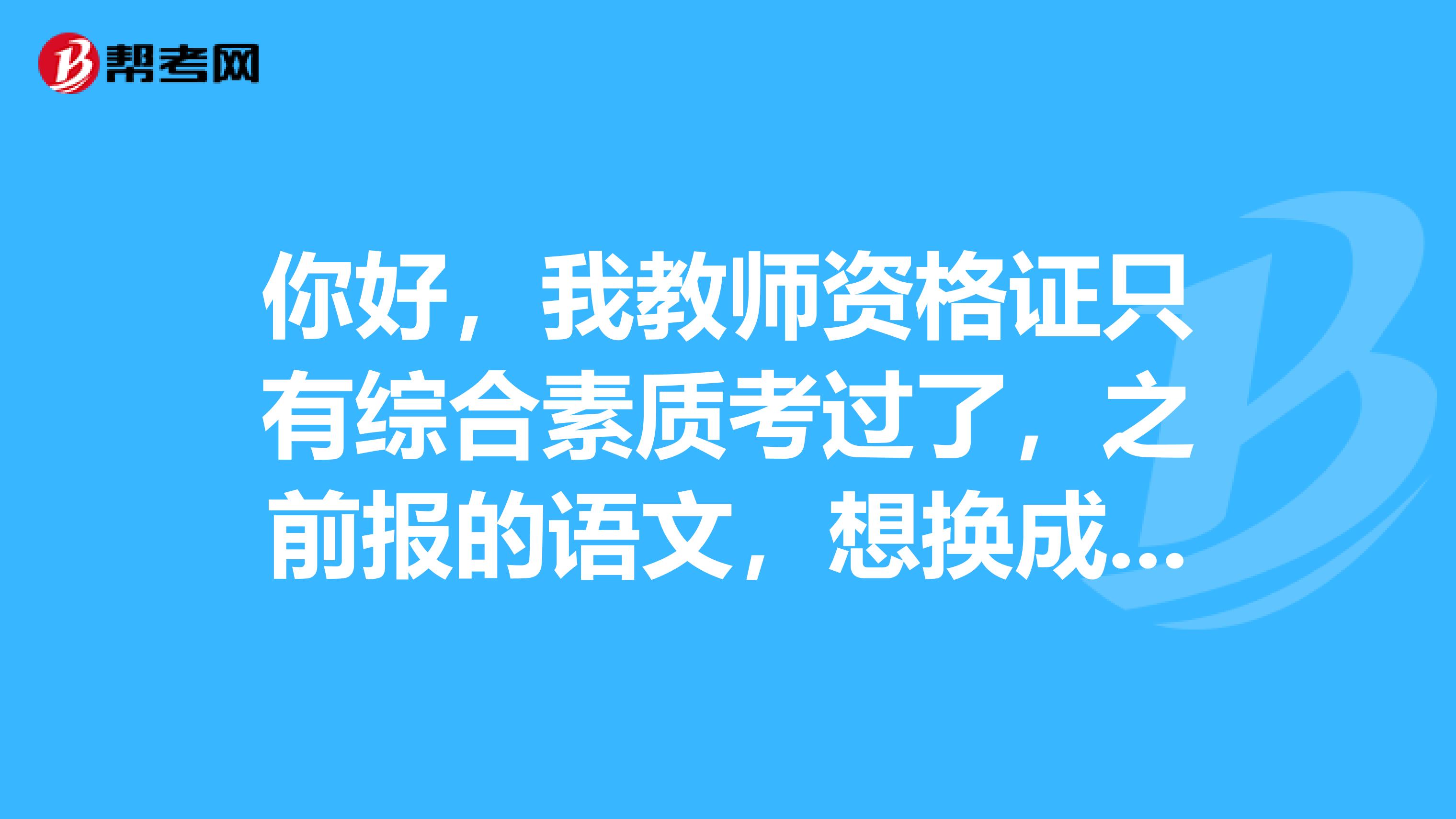 你好,我教师资格证只有综合素质考过了,之前报的语文,想换成生物,