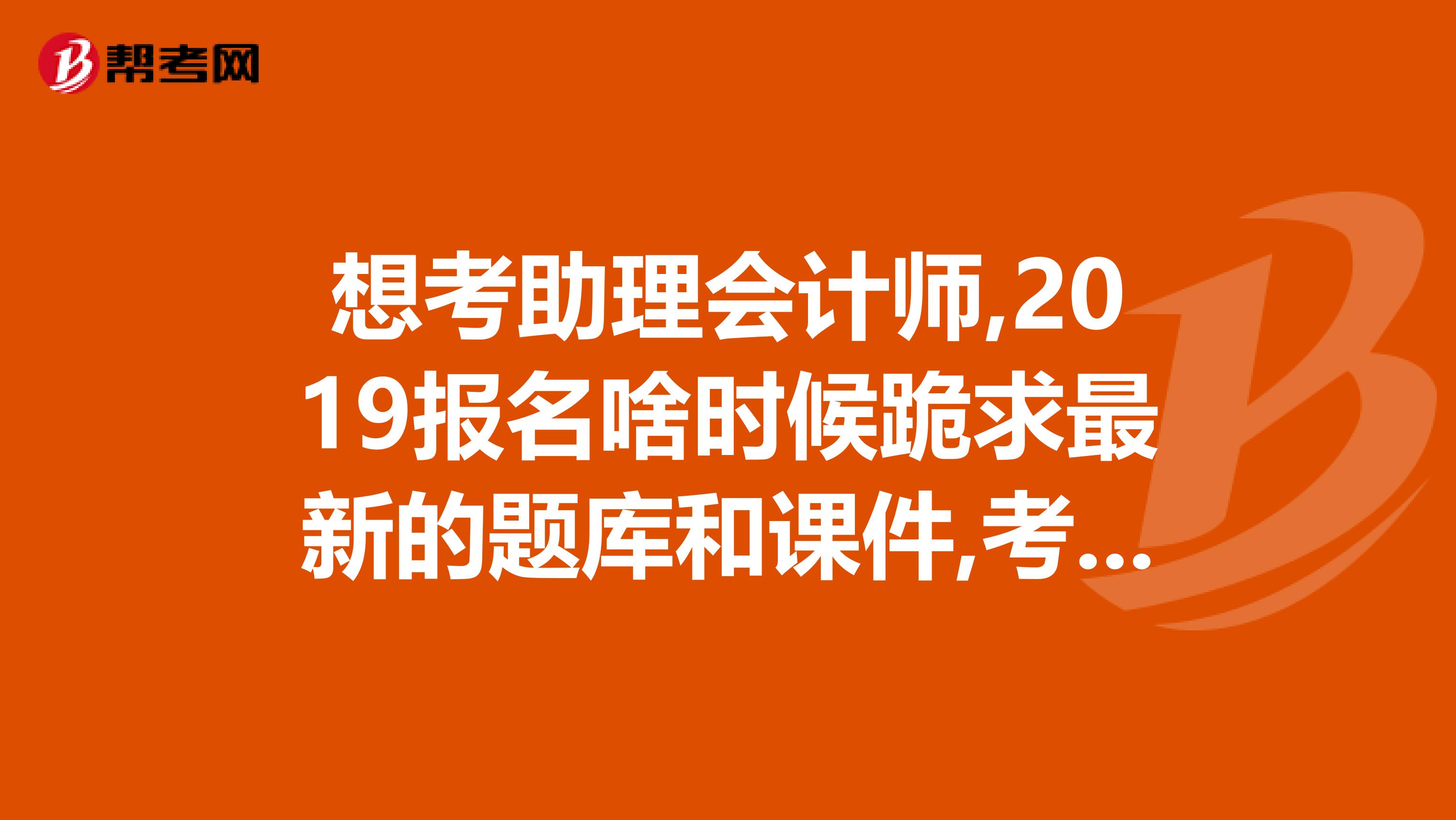 想考助理会计师,2019报名啥时候跪求最新的题库和课件,考过的朋友帮忙,发一份给我吧,谢谢