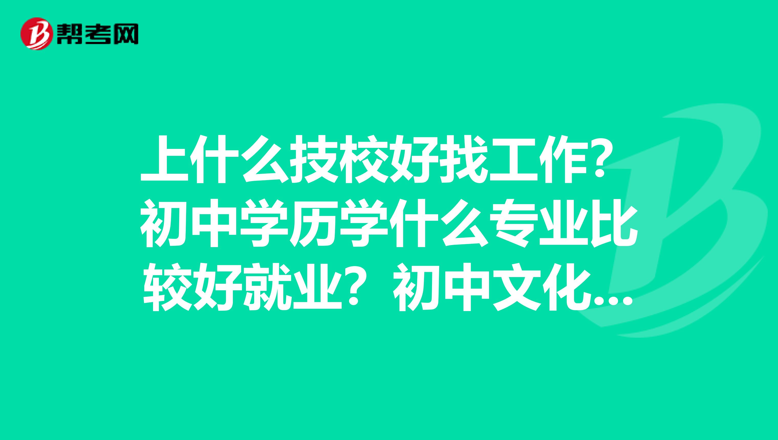 上什么技校好找工作?初中学历学什么专业比较好就业?初中文化学点什么技术有前途?适合初中生的技术?