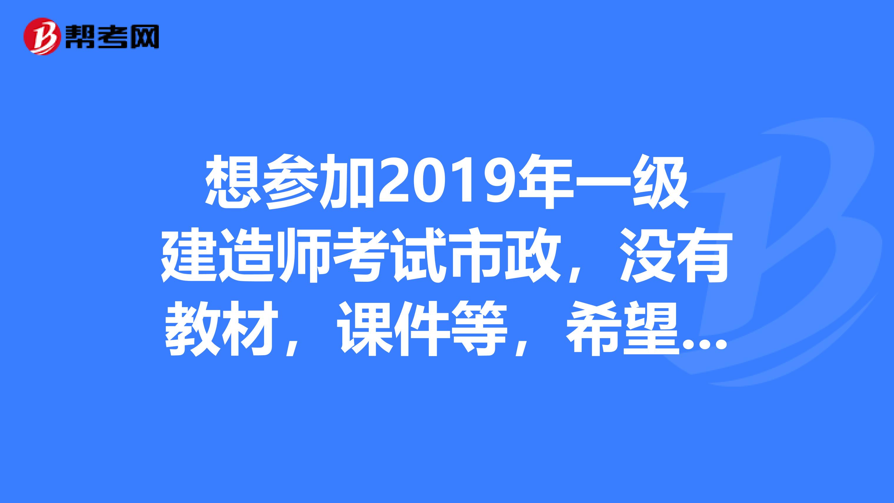 想参加2019年一级建造师考试市政,没有教材,课件等,希望大家把2019年的先发我看看,谢谢了。