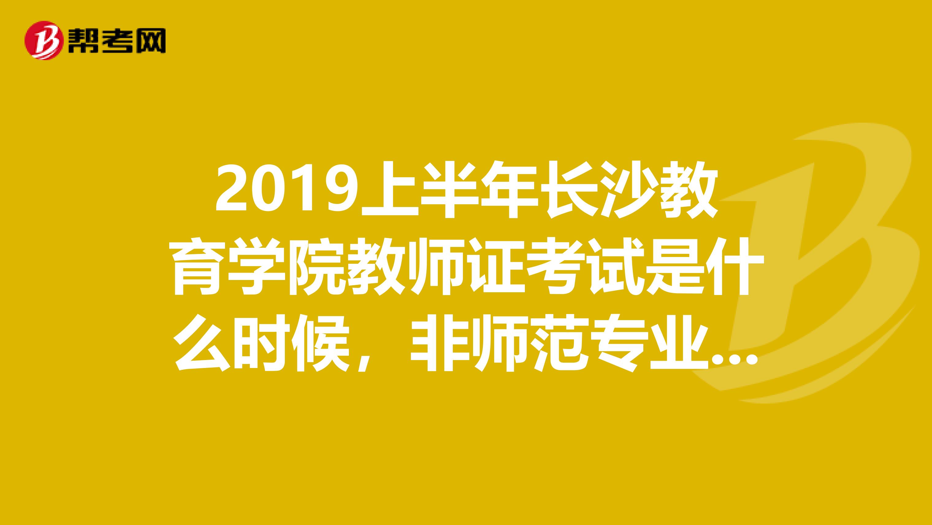 2019上半年长沙教育学院教师证考试是什么时候，非师范专业的去报名时需要带什么证件去？