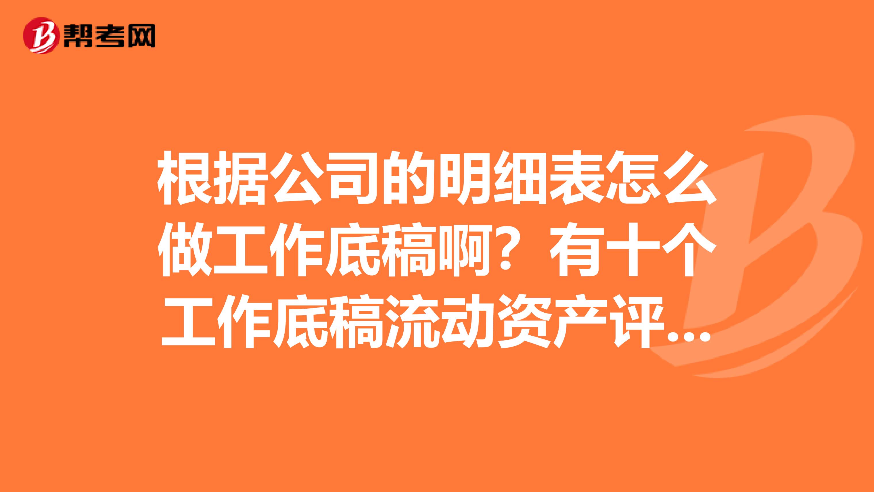根据公司的明细表怎么做工作底稿啊?有十个工作底稿流动资产评估工作底稿,存活评估工作底稿等十个怎么做啊?