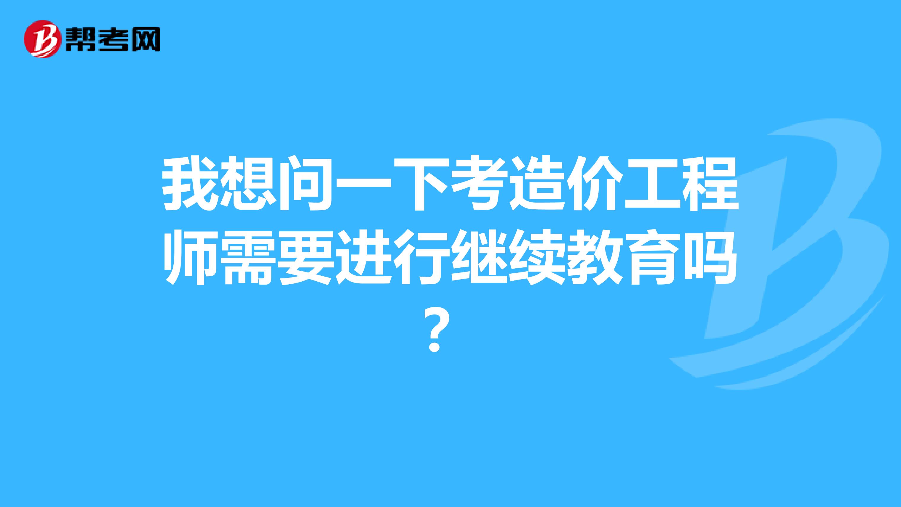 我想问一下考造价工程师需要进行继续教育吗?