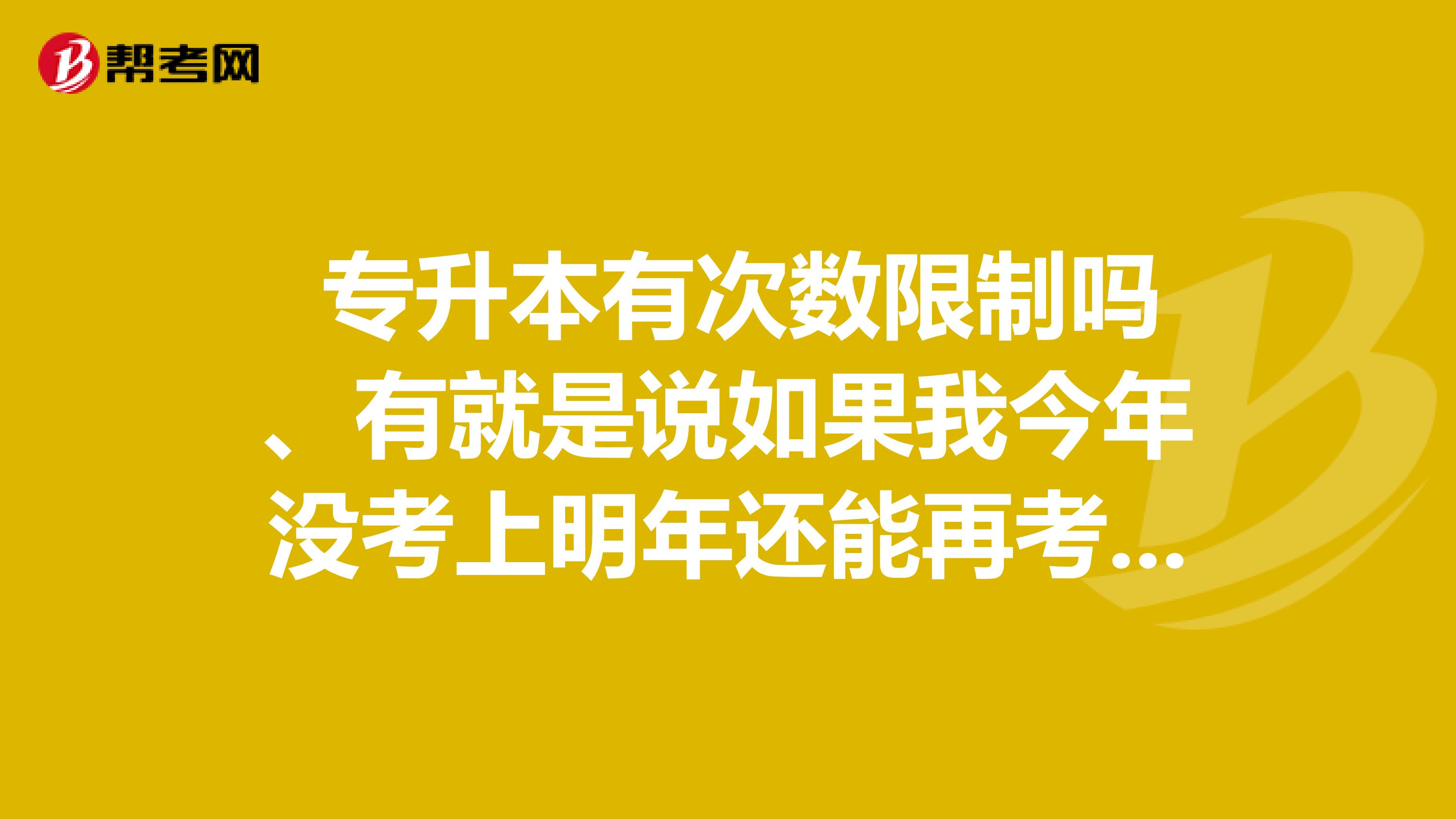  专升本有次数限制吗、有就是说如果我今年没考上明年还能再考吗 ？我是河南的