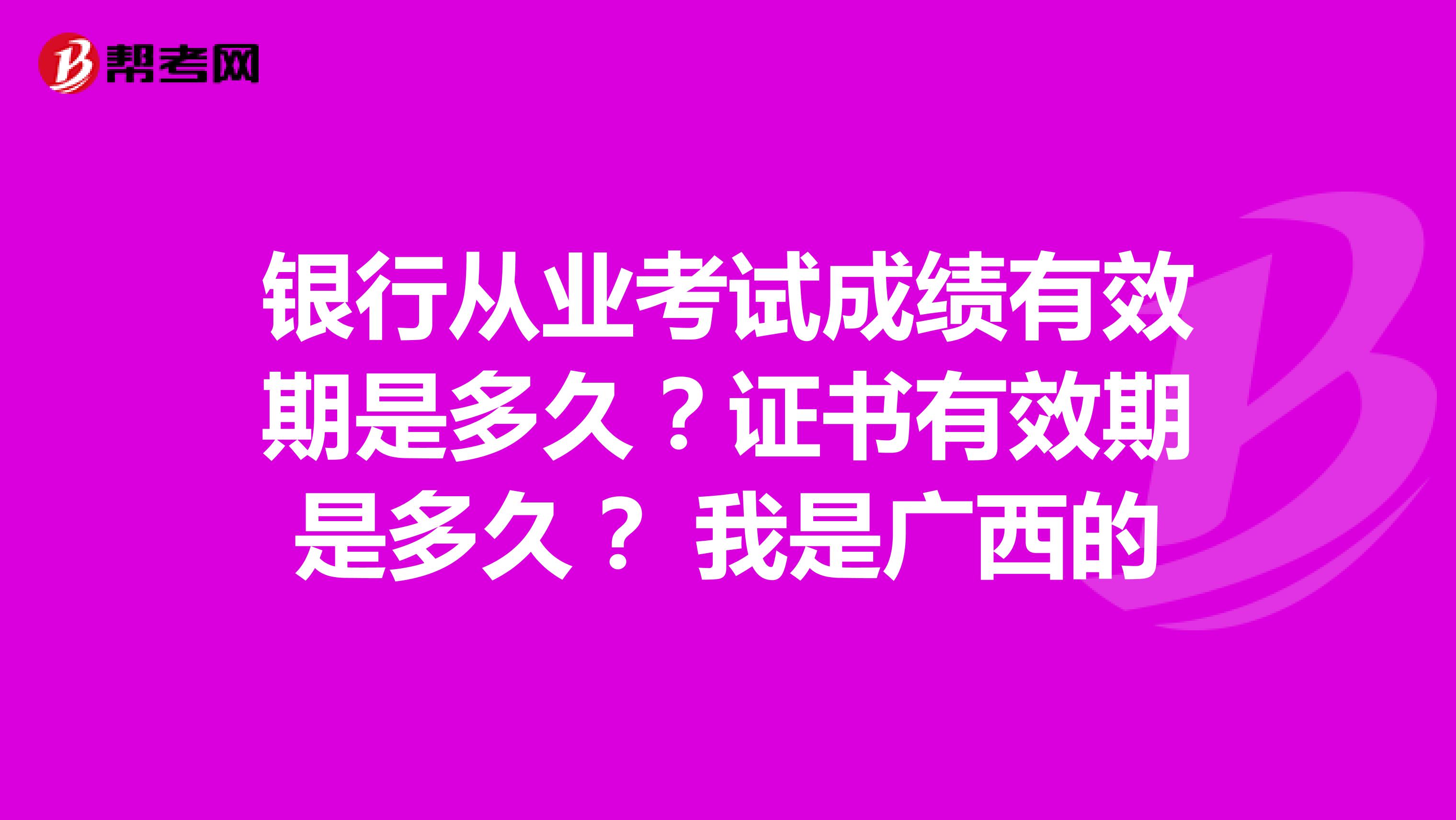 银行从业考试成绩有效期是多久?证书有效期是多久? 我是广西的