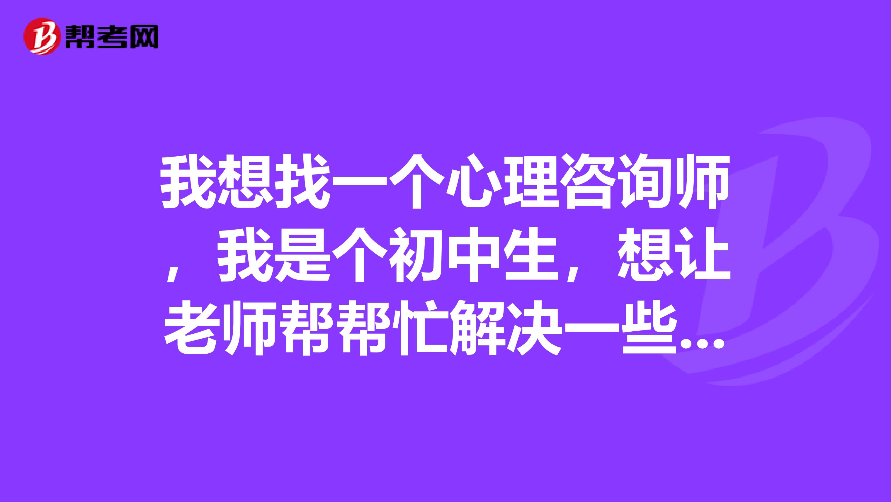我想找一个心理咨询师,我是个初中生,想让老师帮帮忙解决一些我心里的问题