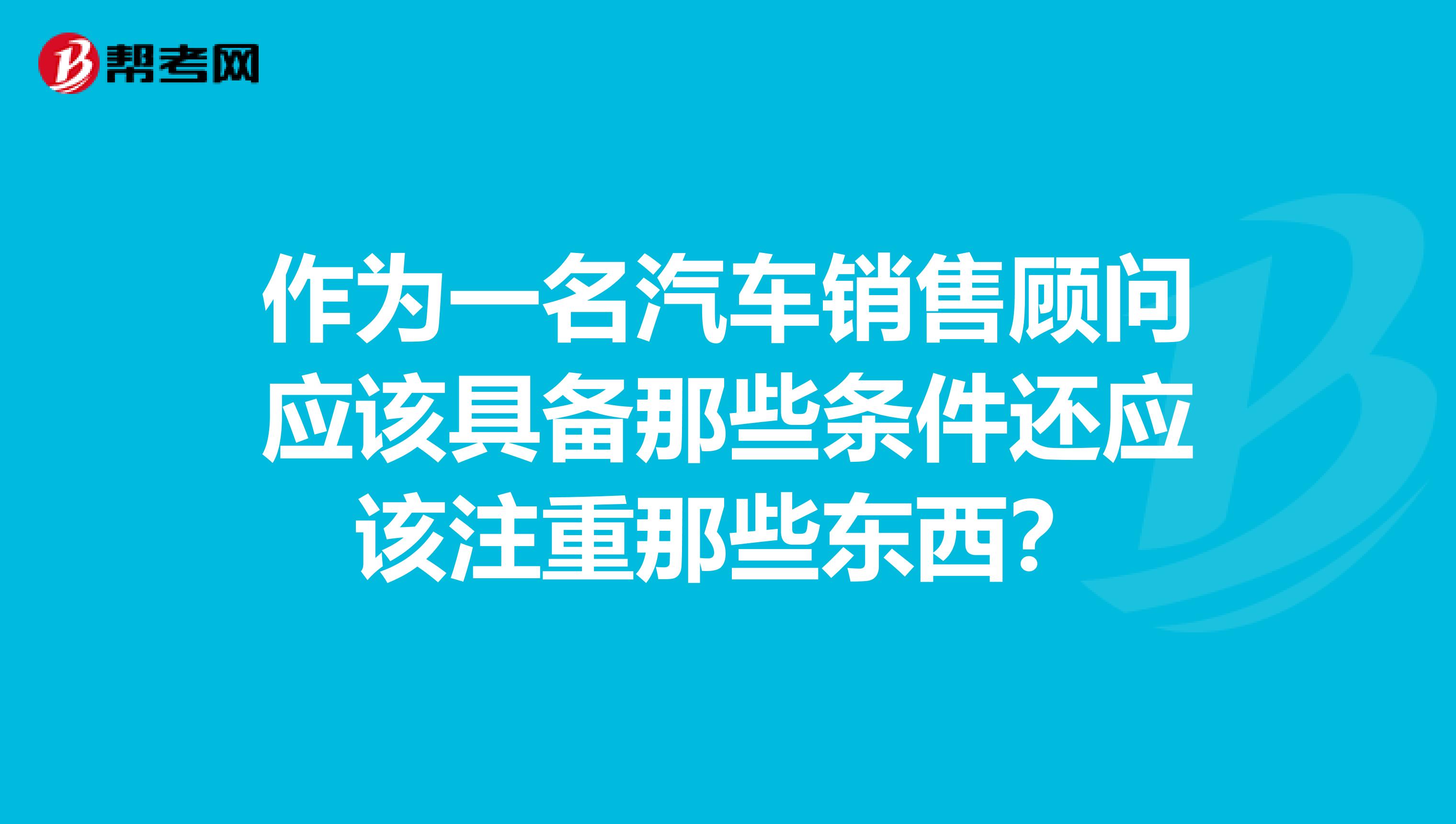 作为一名汽车销售顾问应该具备那些条件还应该注重那些东西？