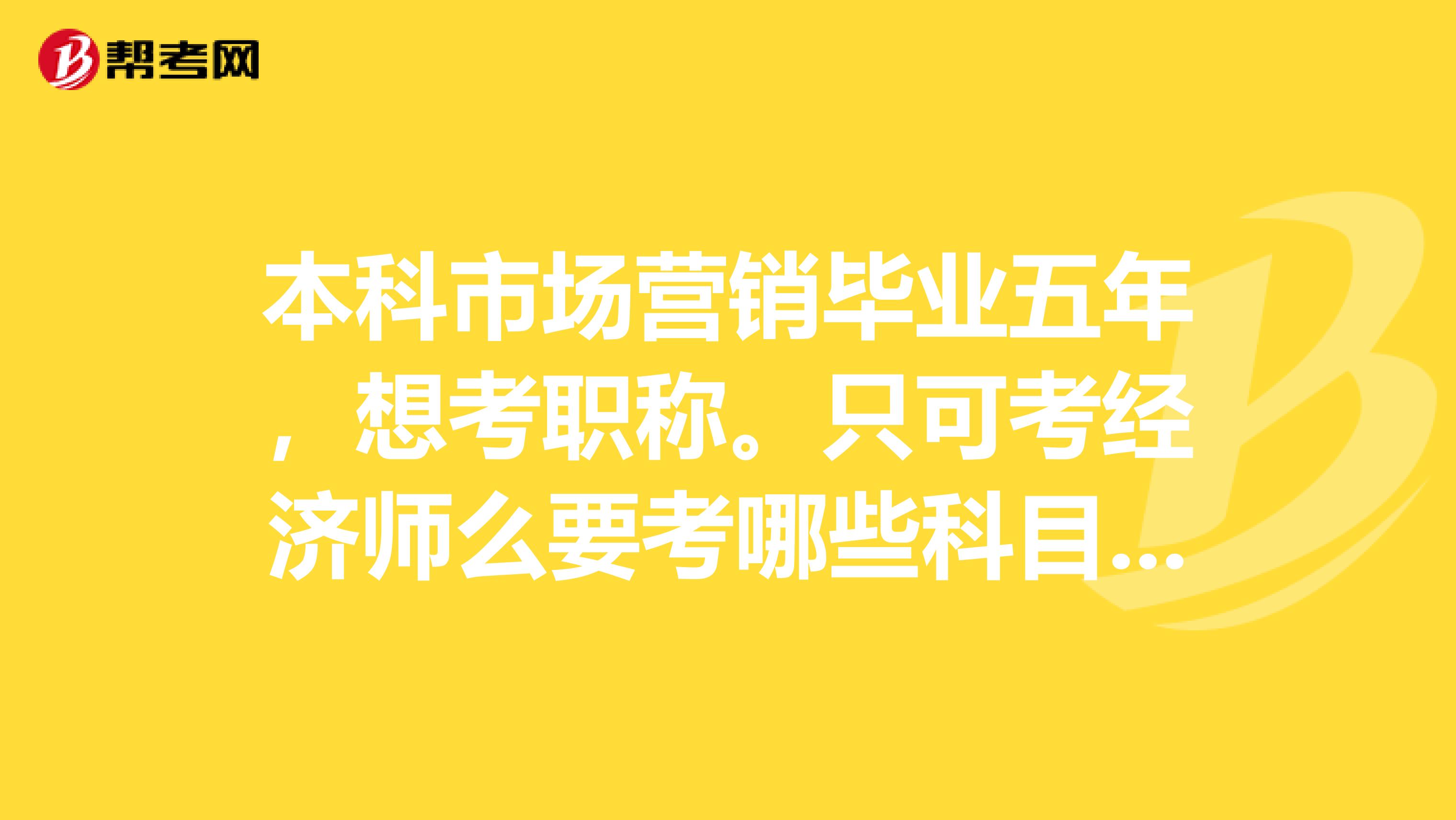 本科市场营销毕业五年,想考职称。只可考经济师么要考哪些科目有经验的朋友麻烦介绍一下