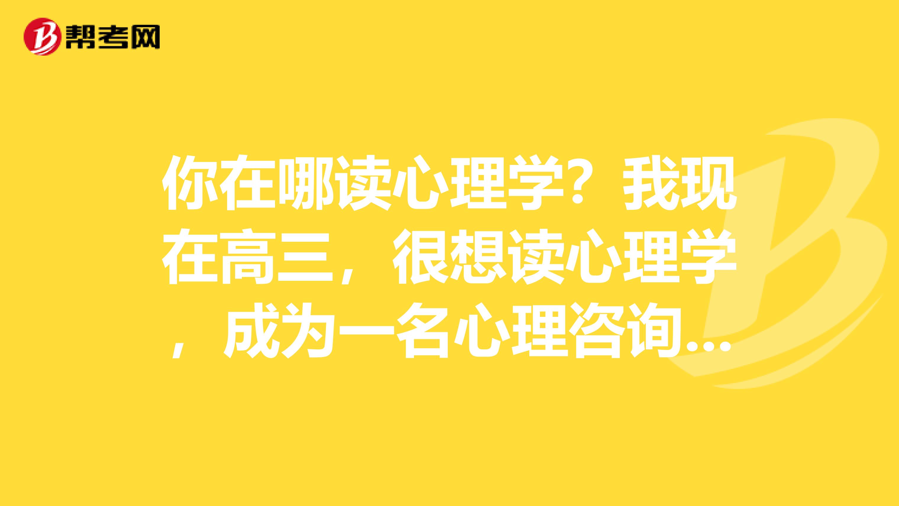 你在哪读心理学？我现在高三，很想读心理学，成为一名心理咨询师是我最大的理想，