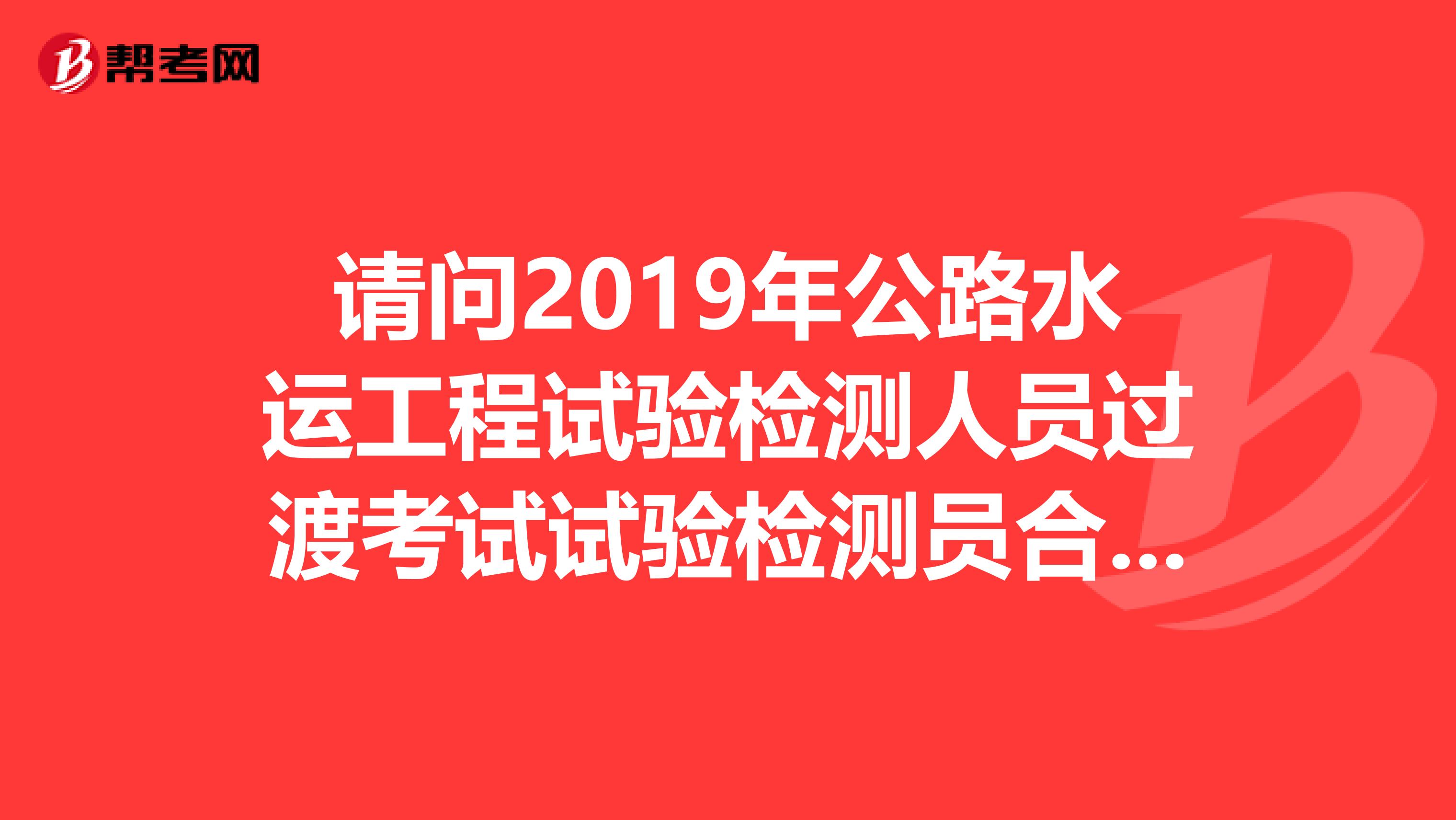請問2019年公路水運(yùn)工程試驗(yàn)檢測人員過渡考試試驗(yàn)檢測員合格證書福建省的什么時(shí)