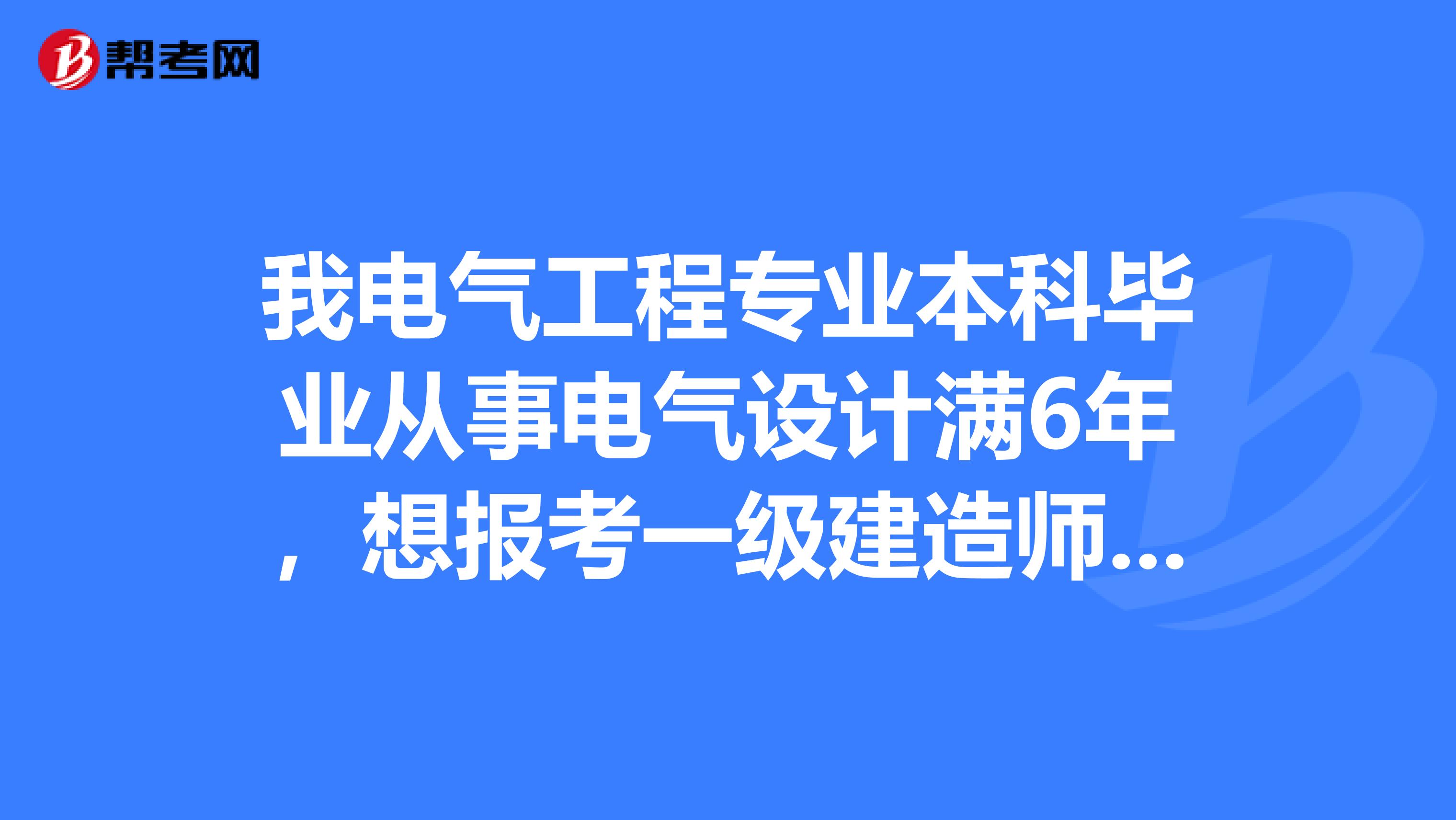 我電氣工程專業本科畢業從事電氣設計滿6年,想報考一級建造師,有報考