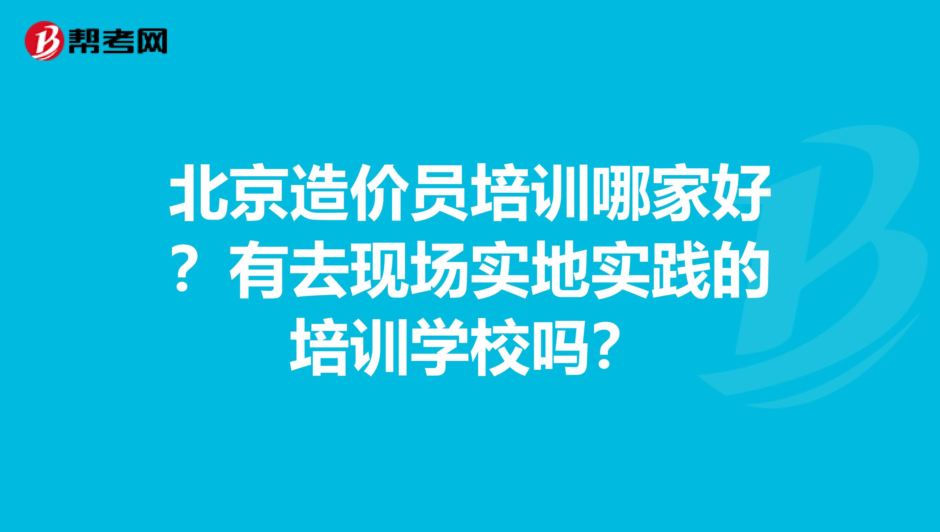 北京造价员培训哪家好?有去现场实地实践的培训学校吗?