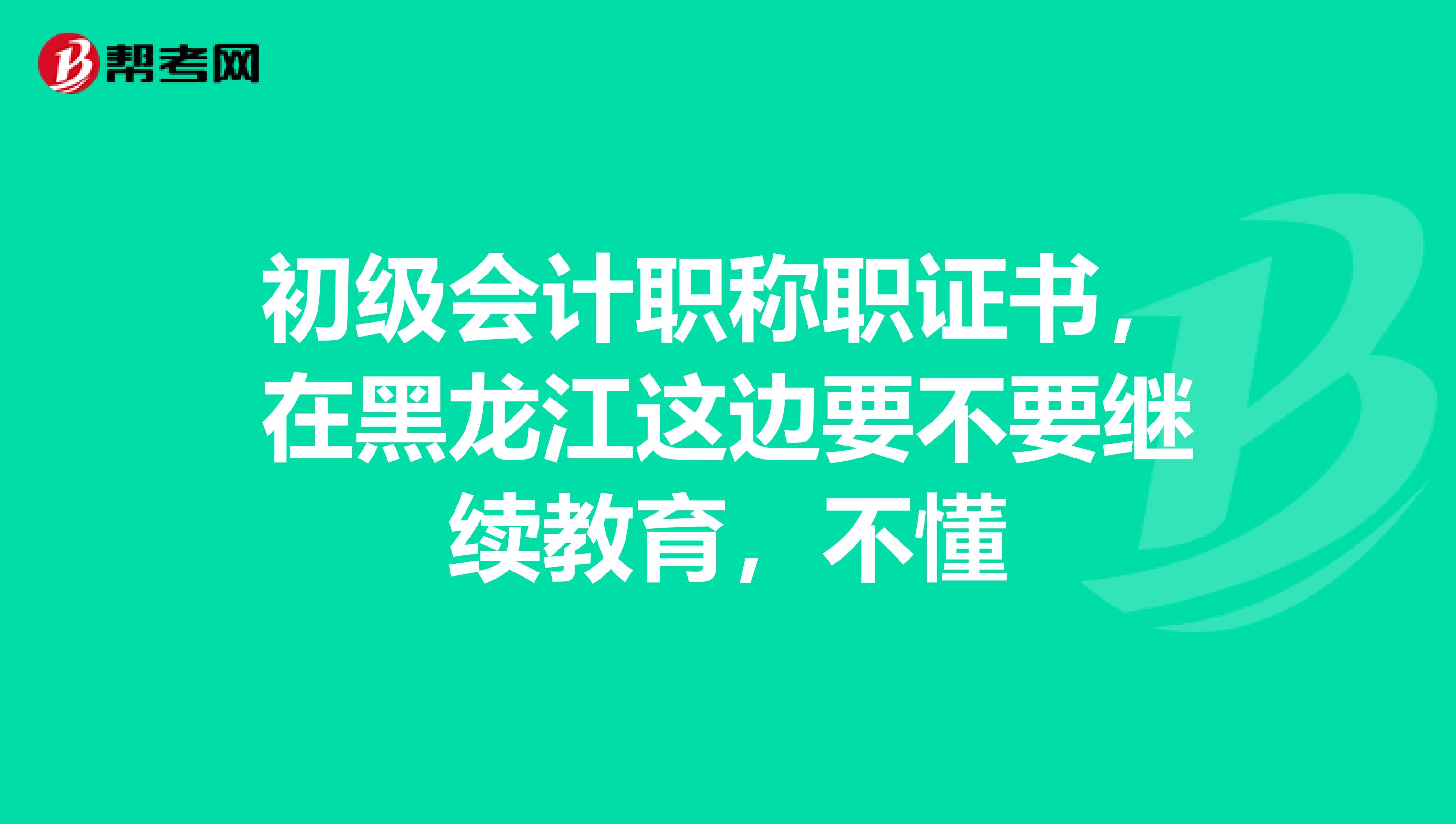 初級會計(jì)職稱職證書，在黑龍江這邊要不要繼續(xù)教育，不懂
