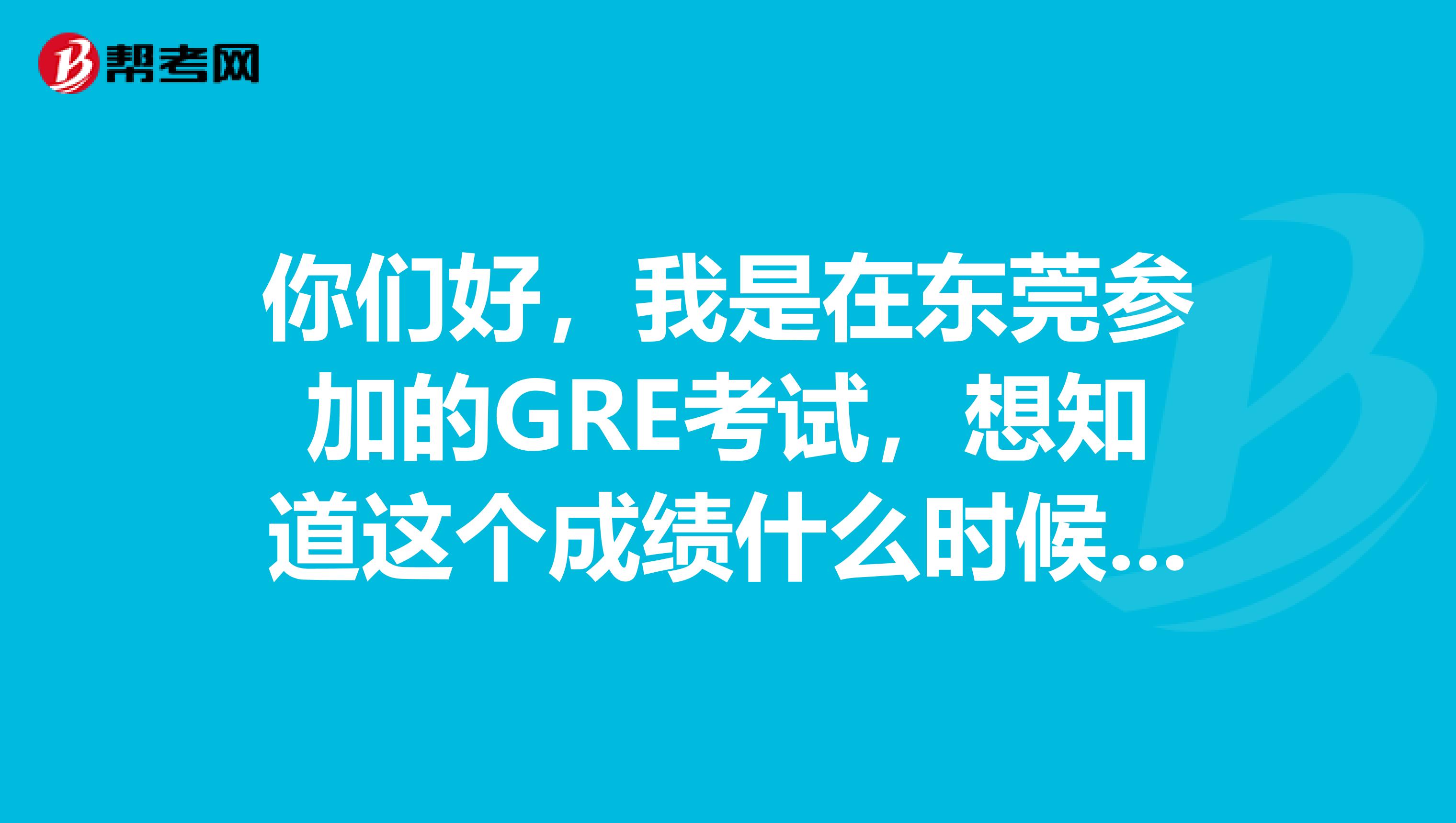 你们好,我是在东莞参加的GRE考试,想知道这个成绩什么时候出啊?有人可以告诉我一下么