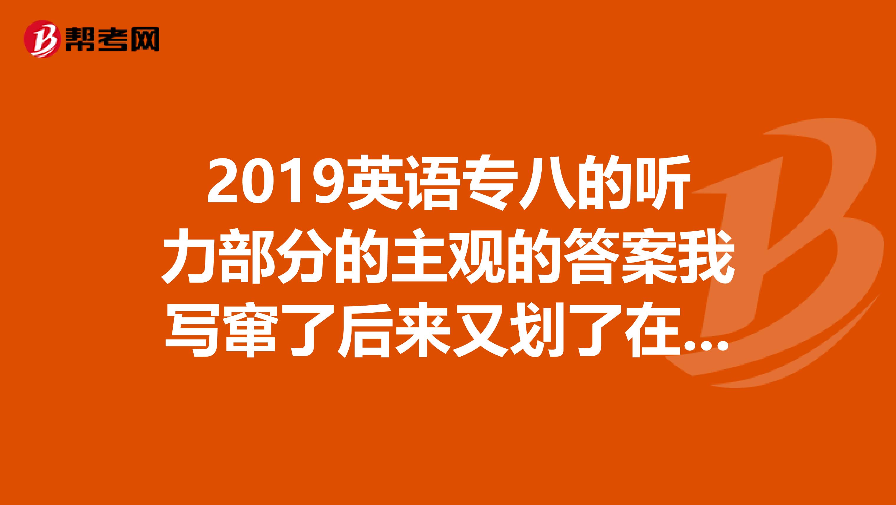 2019英语专八的听力部分的主观的答案我写窜了后来又划了在旁边写的这样如果我的答案是正确的能给我分么