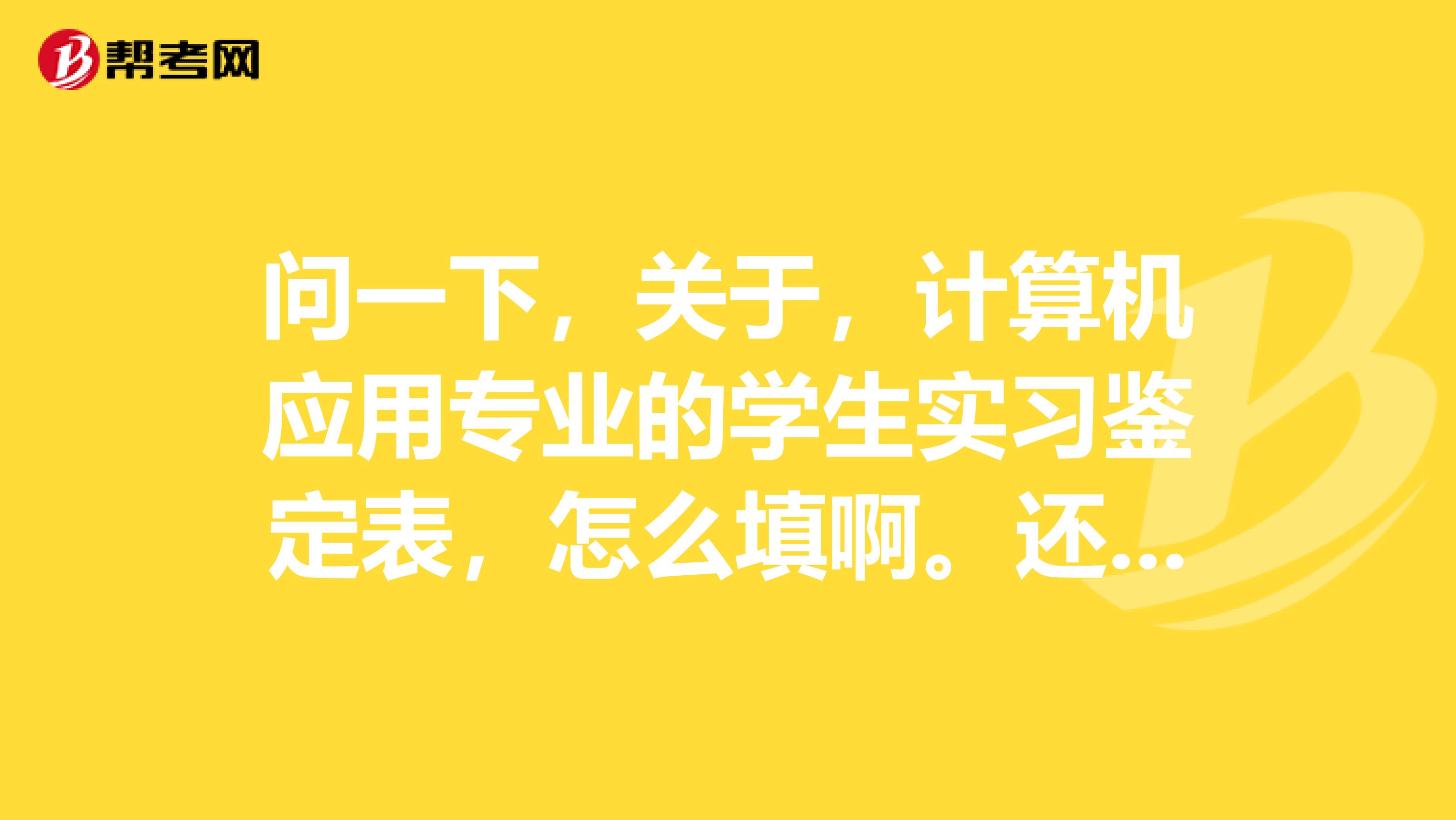 问一下,关于,计算机应用专业的学生实习鉴定表,怎么填啊。还有那个自我鉴定。