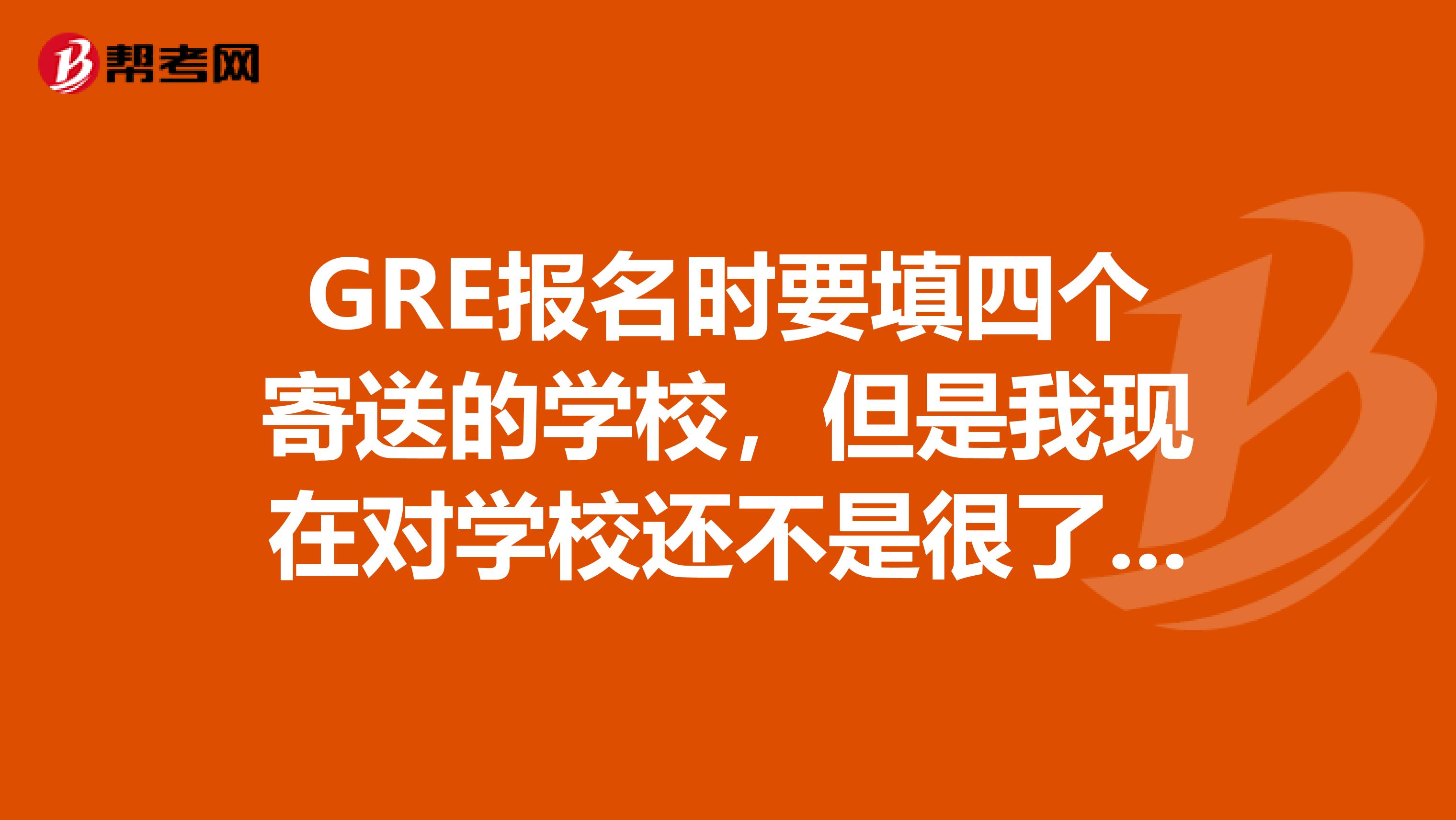 GRE报名时要填四个寄送的学校,但是我现在对学校还不是很了解怎么办?可以先大致填下吗