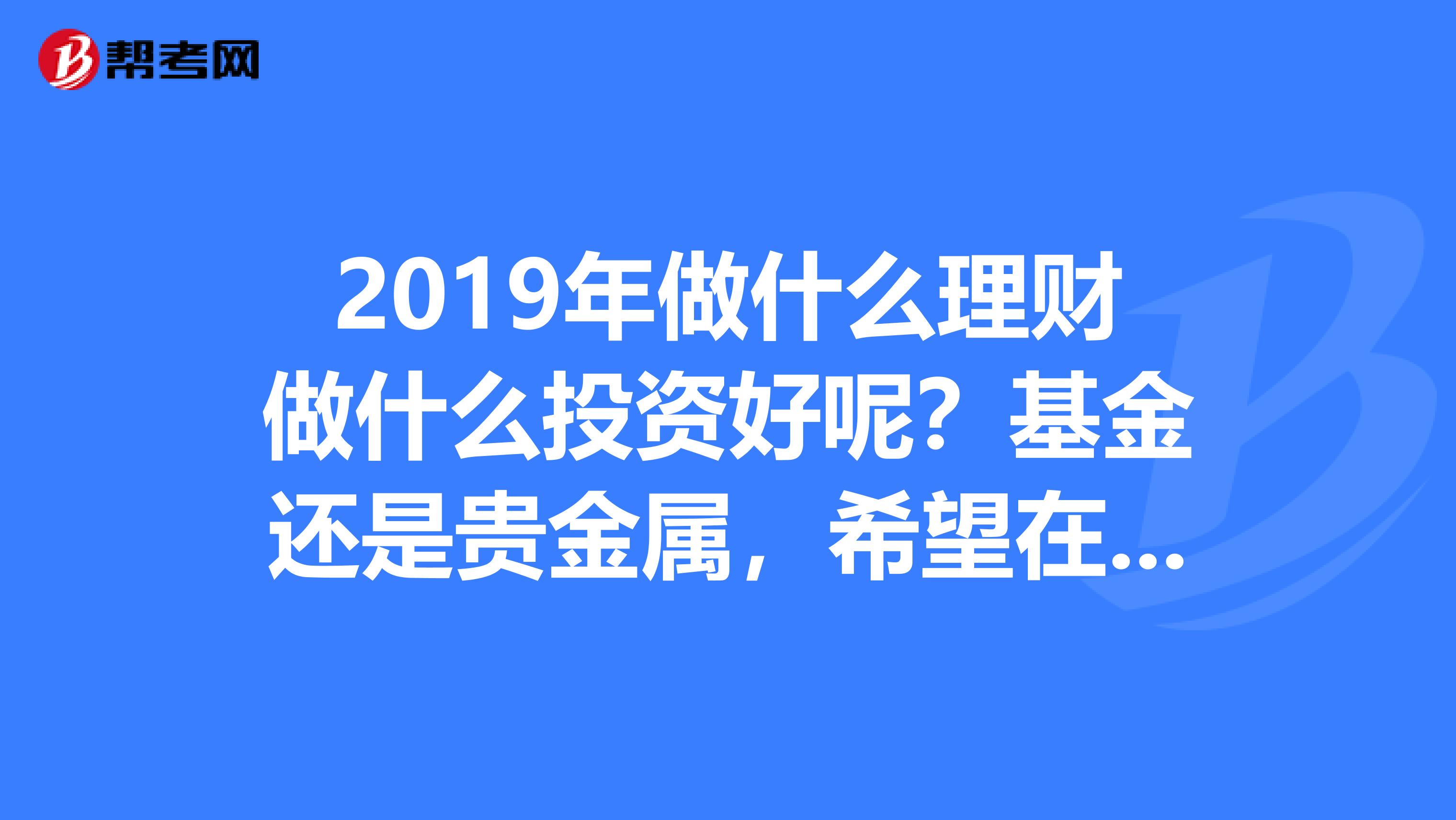 2019年做什么理财做什么投资好呢？基金还是贵金属，希望在一年里看到收入...