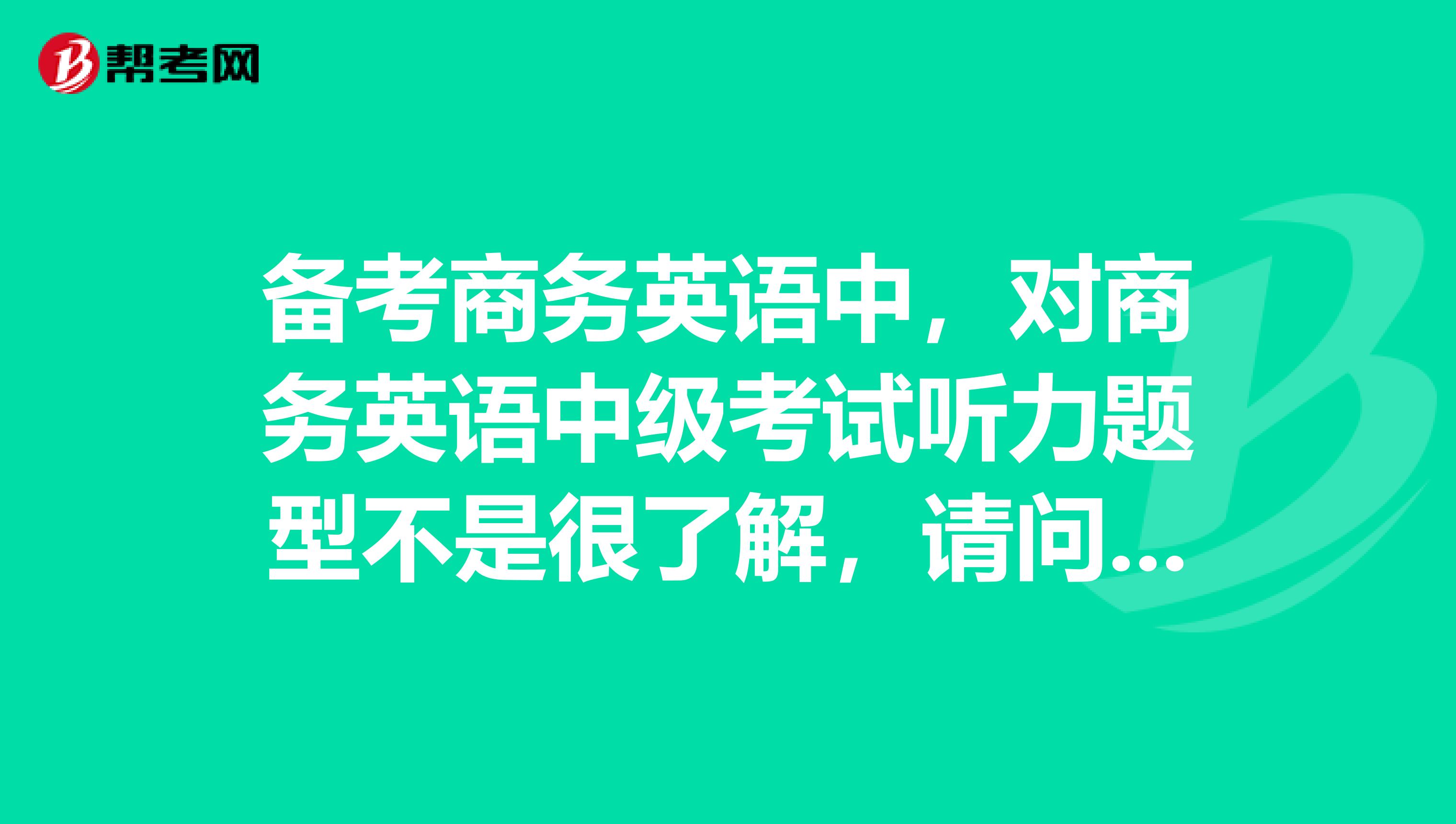 备考商务英语中，对商务英语中级考试听力题型不是很了解，请问是怎么样的呢？