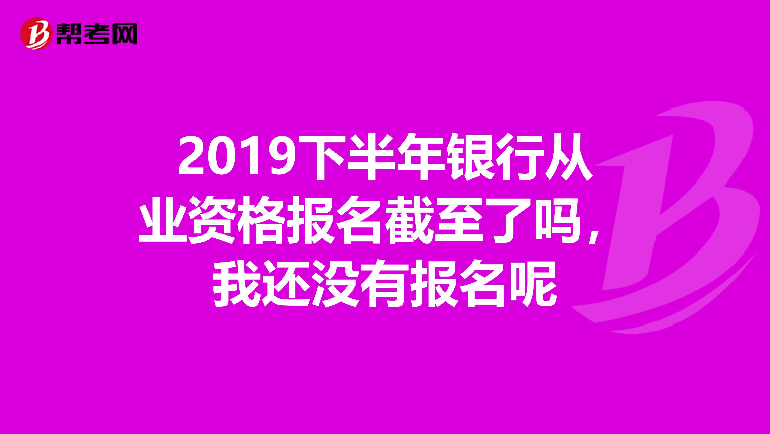 2019下半年银行从业资格报名截至了吗，我还没有报名呢