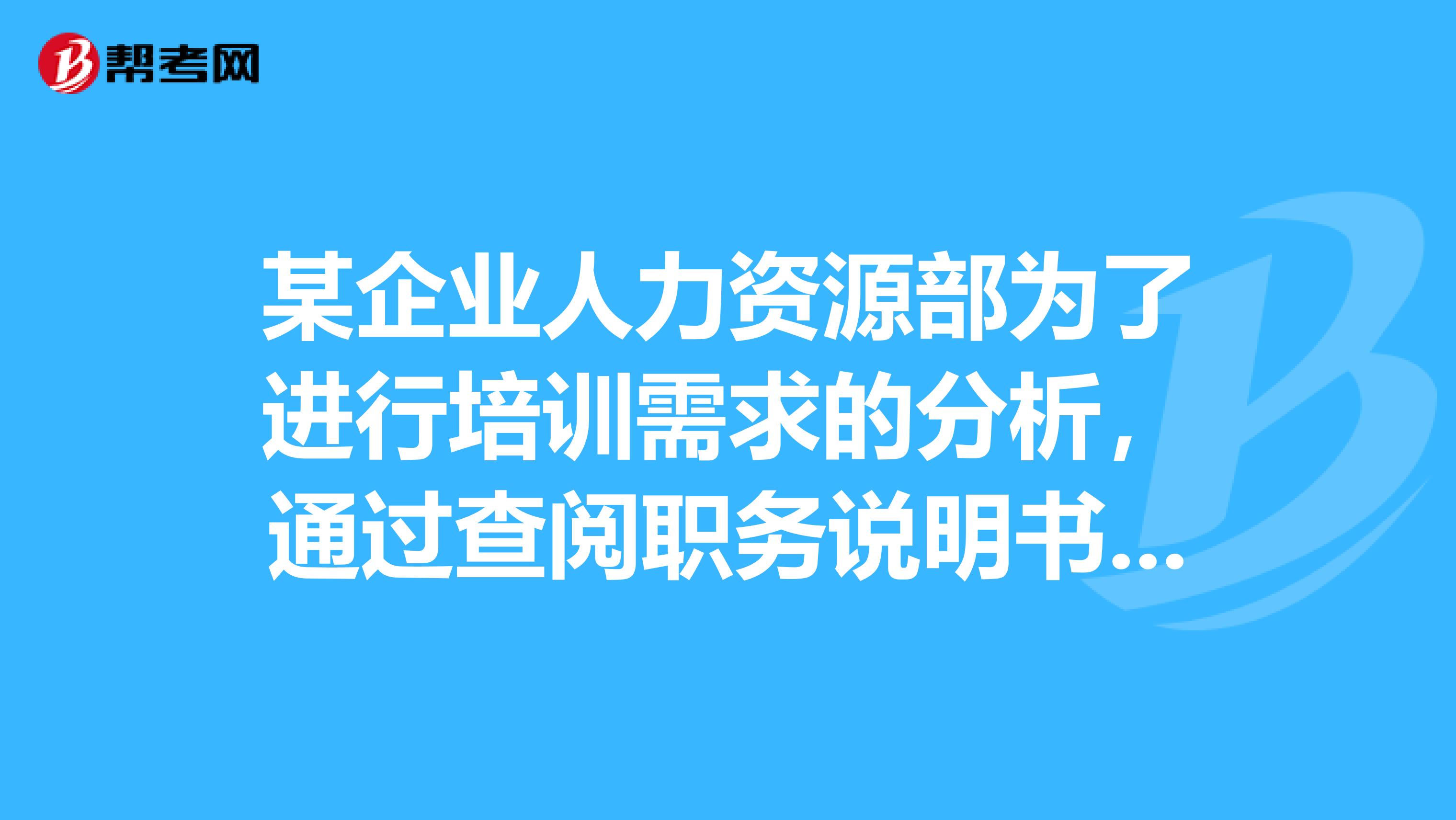某企业人力资源部为了进行培训需求的分析，通过查阅职务说明书或具体分析完成某一工作需要的技能，了解员工为有效完成该项工作必须具备的条件，找出差距，确定培训需求，弥补不足。对照工作绩效标准和实际绩效水平，分析员工的工作胜任能力与任职要求的差距，分析员工职业生涯规划，从而确定培训对象培训内容和培训应达到