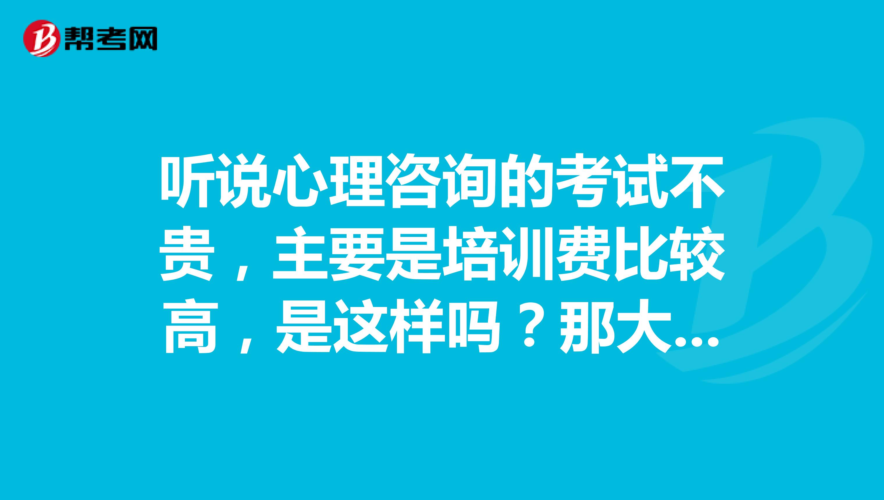 听说心理咨询的考试不贵,主要是培训费比较高,是这样吗?那大概都是多少费用