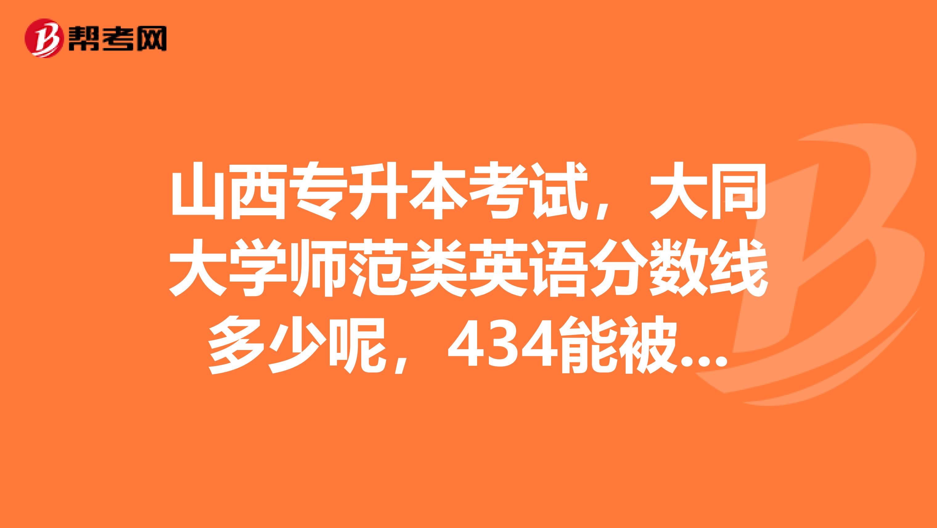 山西专升本考试，大同大学师范类英语分数线多少呢，434能被录取吗