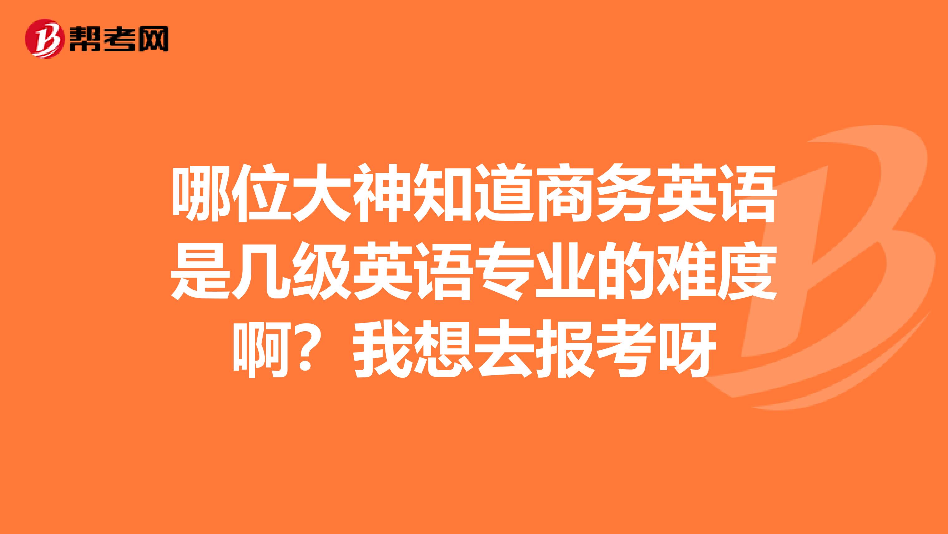 哪位大神知道商务英语是几级英语专业的难度啊?我想去报考呀