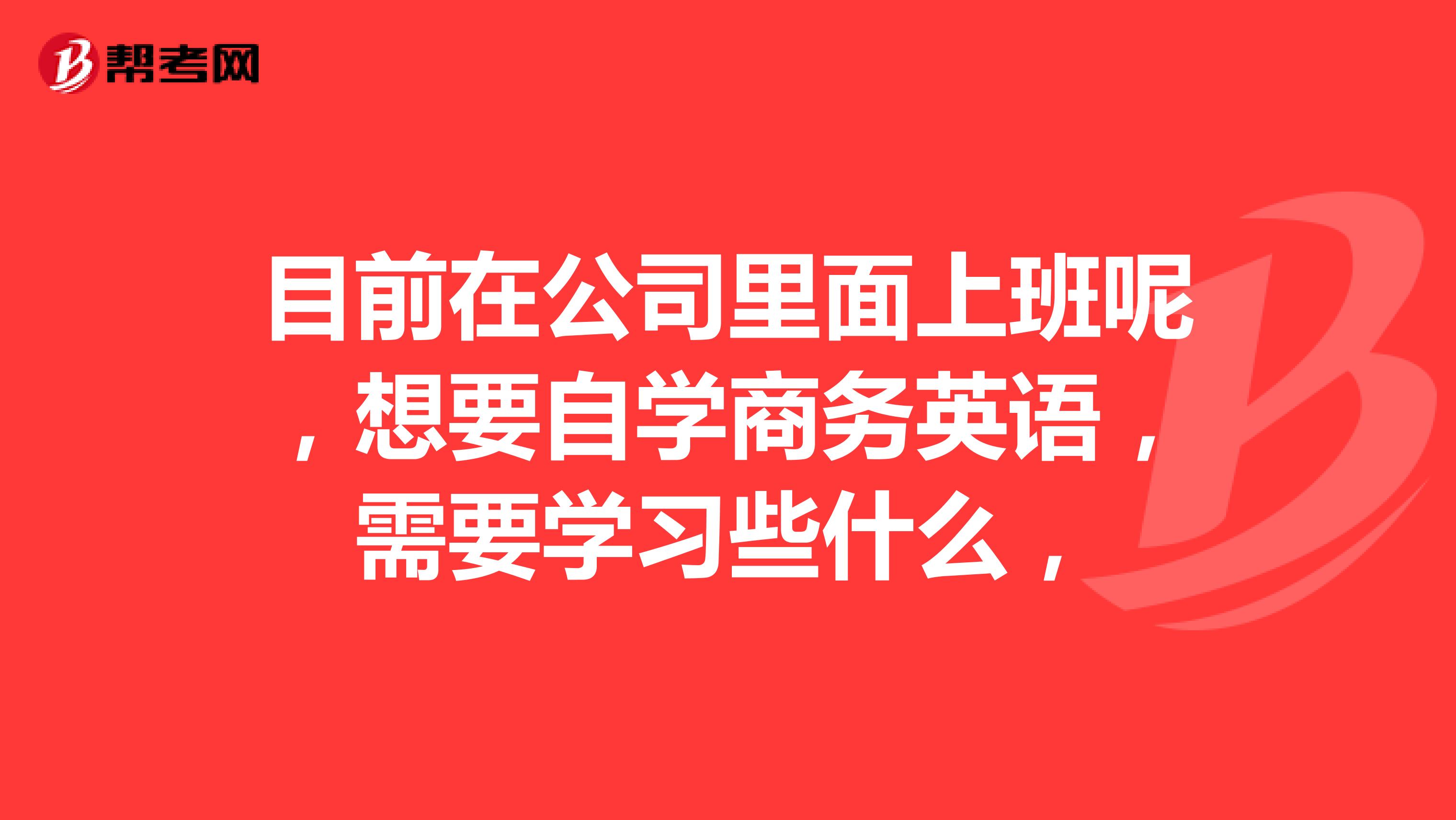 目前在公司里面上班呢,想要自学商务英语,需要学习些什么,