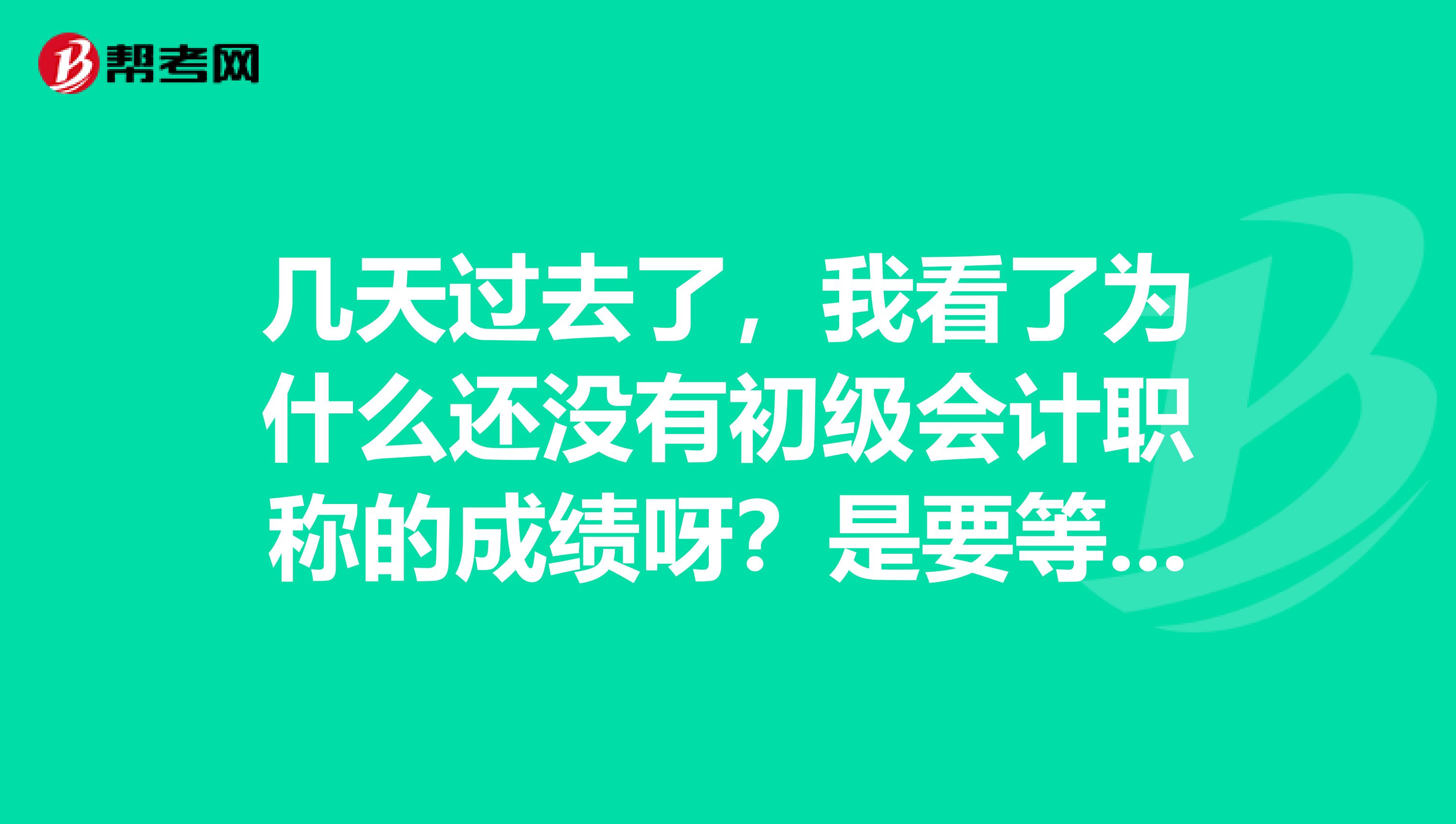 幾天過(guò)去了，我看了為什么還沒(méi)有初級(jí)會(huì)計(jì)職稱(chēng)的成績(jī)呀？是要等多久??？