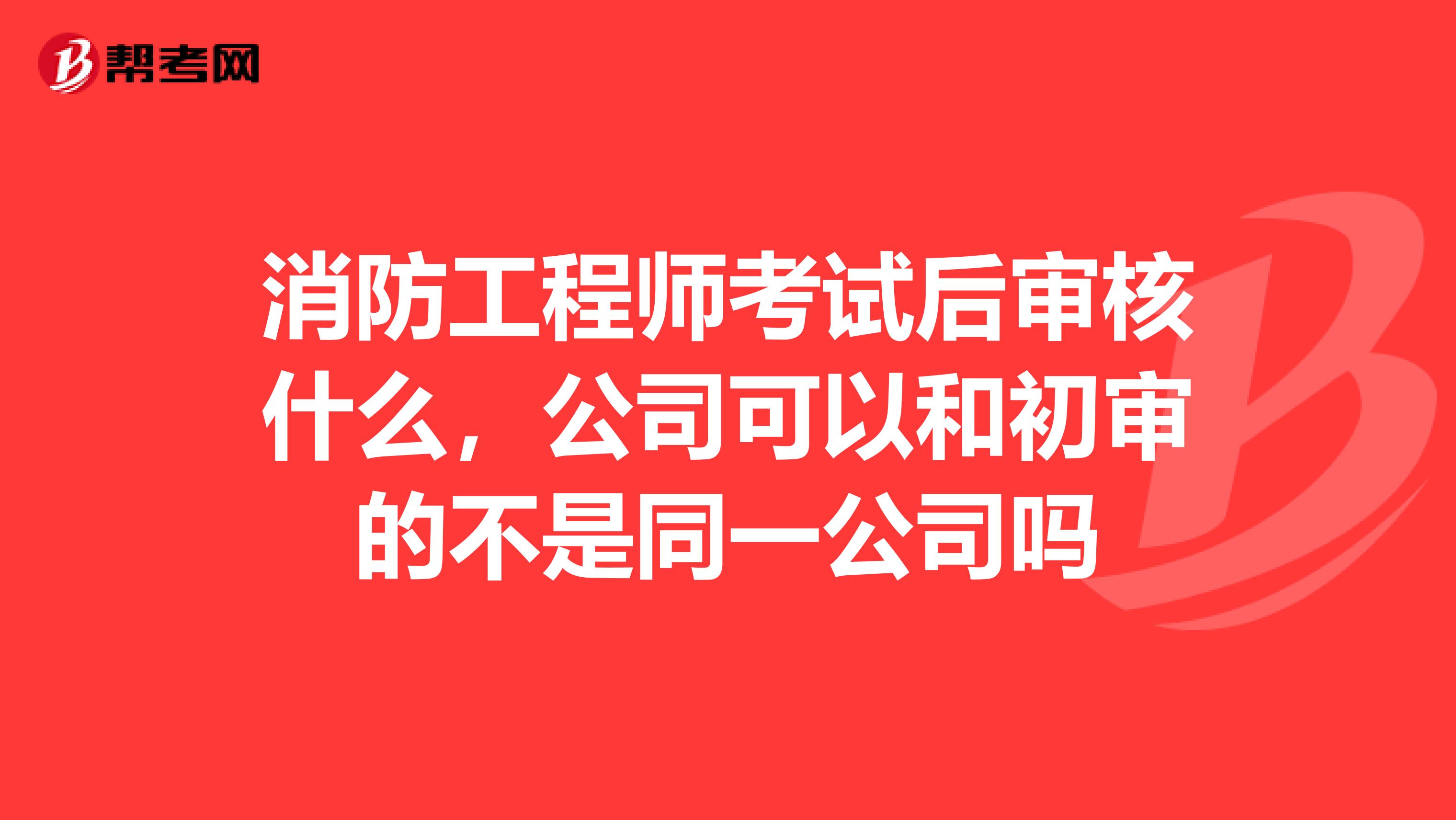 消防工程师考试后审核什么，公司可以和初审的不是同一公司吗