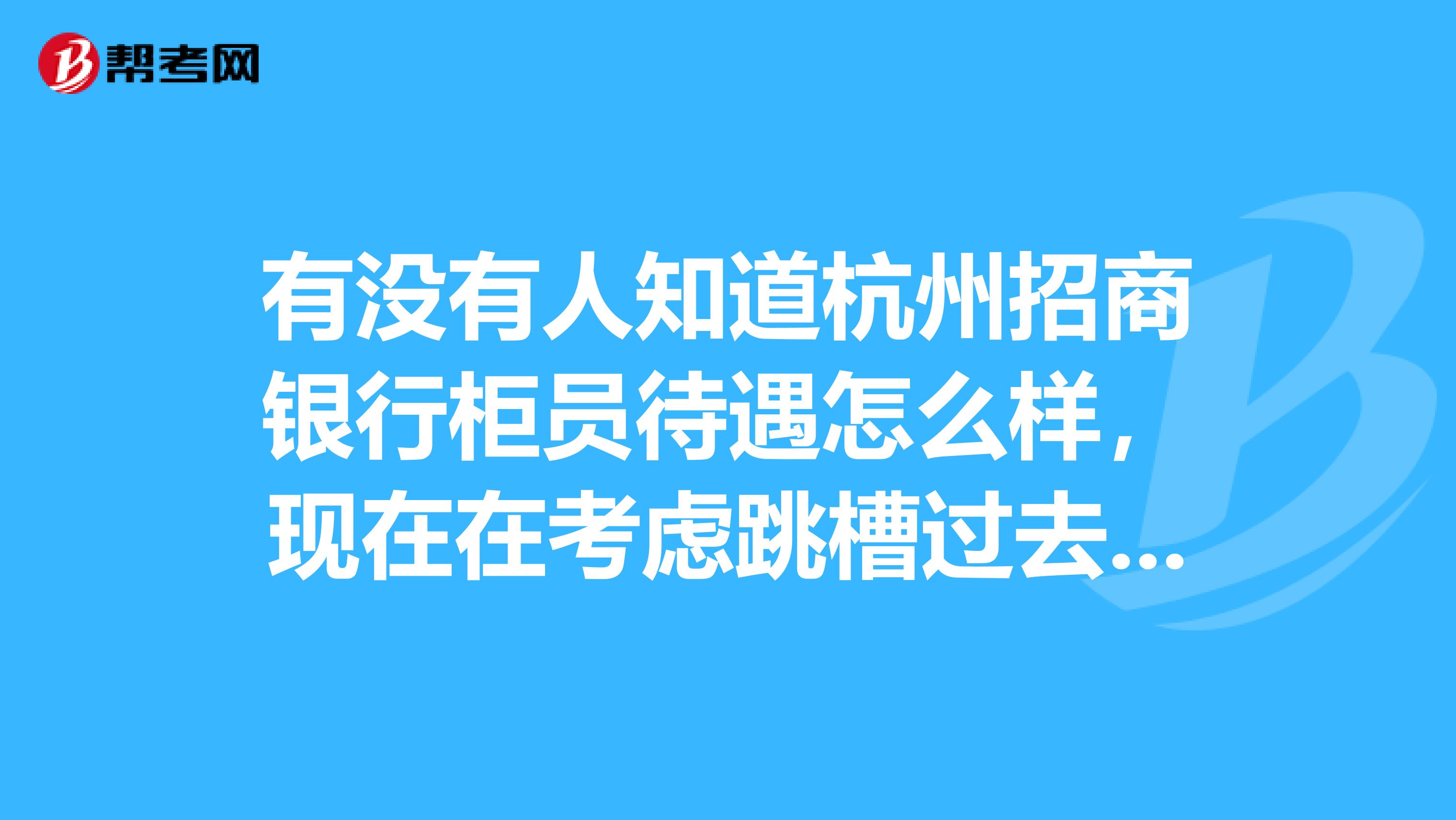 有没有人知道杭州招商银行柜员待遇怎么样,现在在考虑跳槽过去,不知道好不好