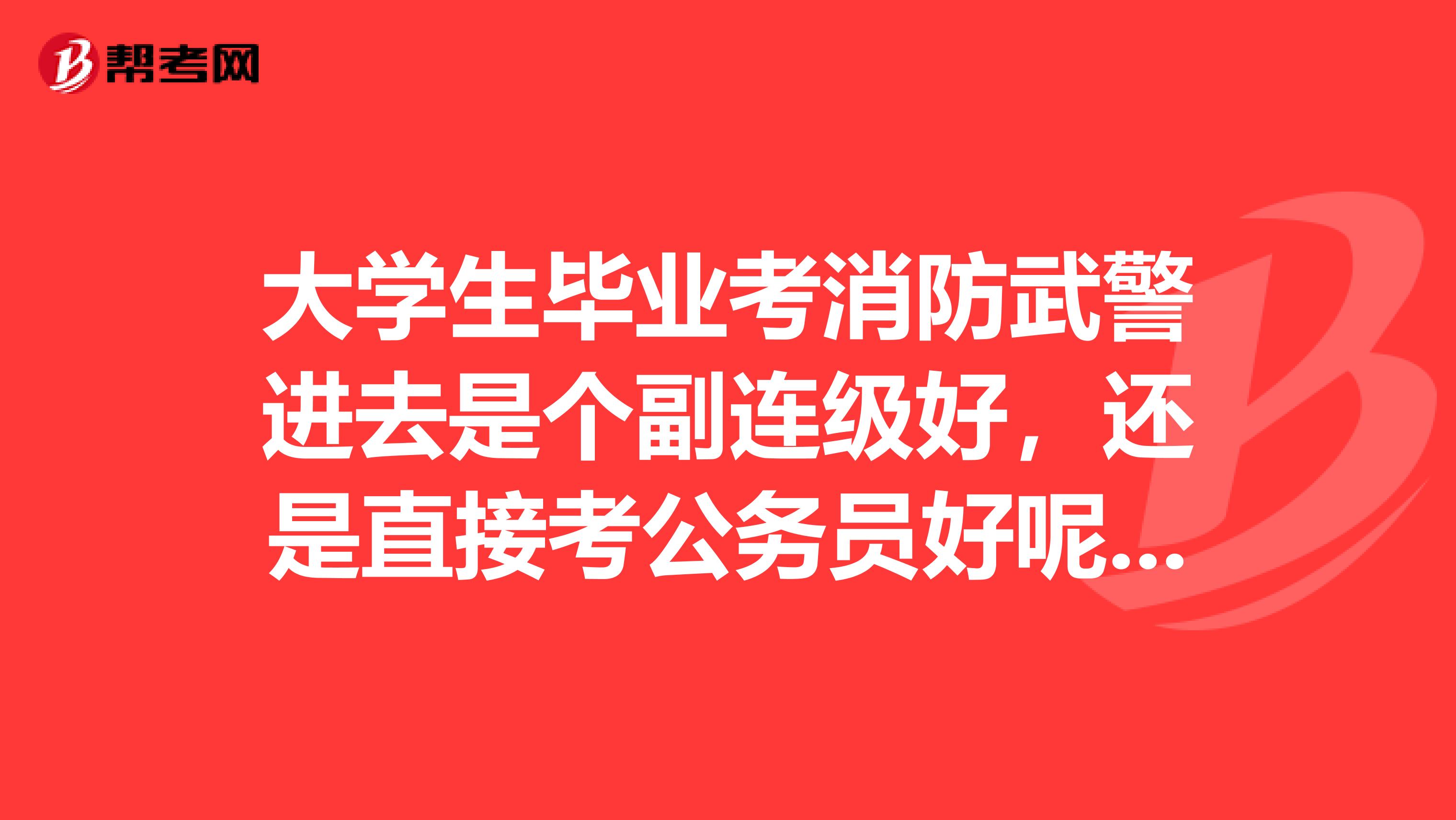 大学生毕业考消防武警进去是个副连级好,还是直接考公务员好呢?听说武警要转业,转业好转吗?