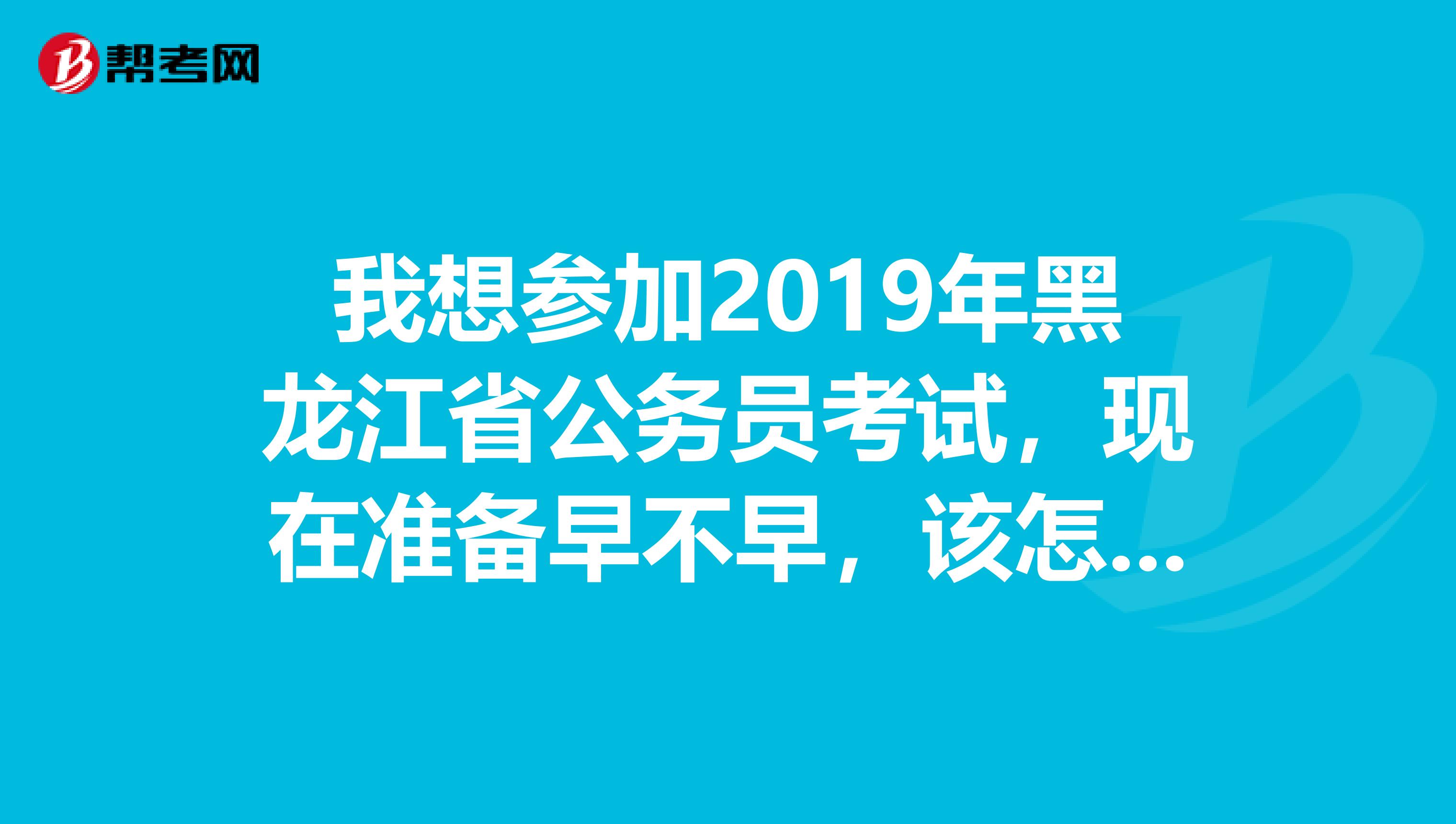 我想参加2019年黑龙江省公务员考试，现在准备早不早，该怎么准备呢？