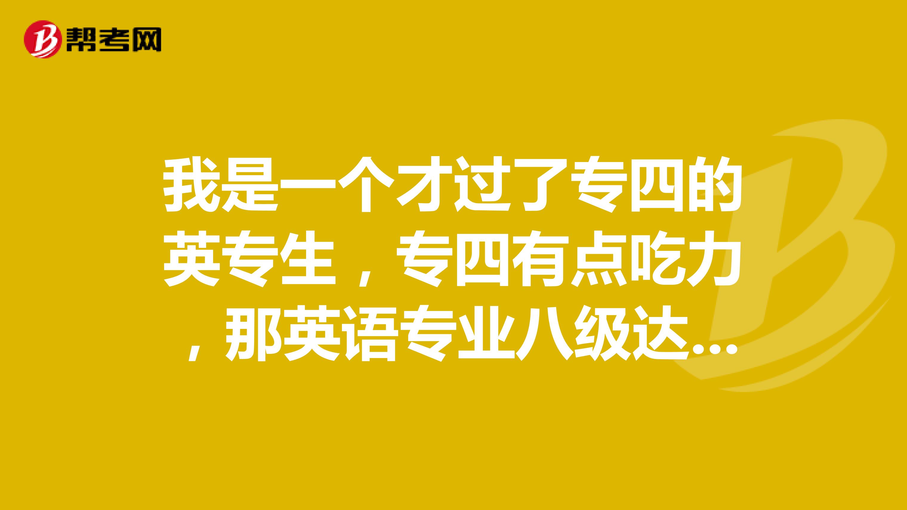 我是一个才过了专四的英专生,专四有点吃力,那英语专业八级达到了什么样的级别啊?