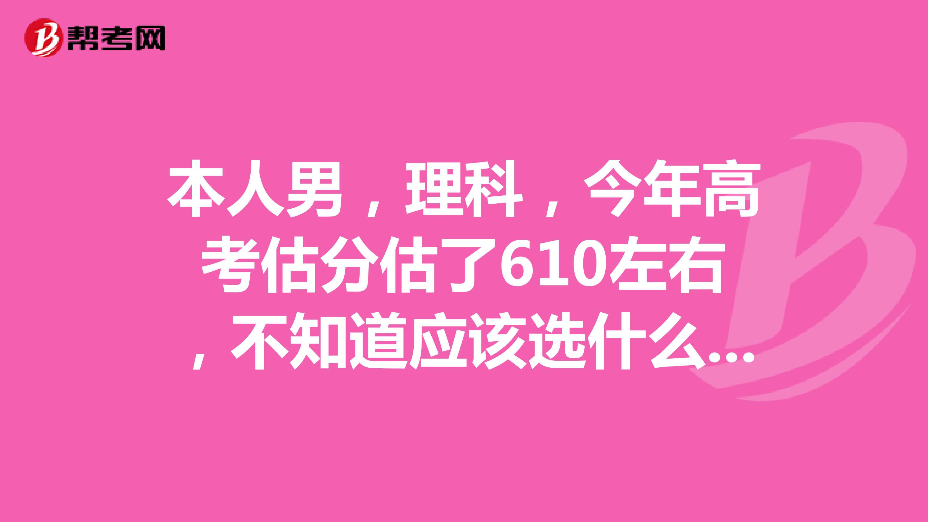 本人男，理科，今年高考估分估了610左右，不知道应该选什么学校和专业，有没有高人指点一二？不胜感激