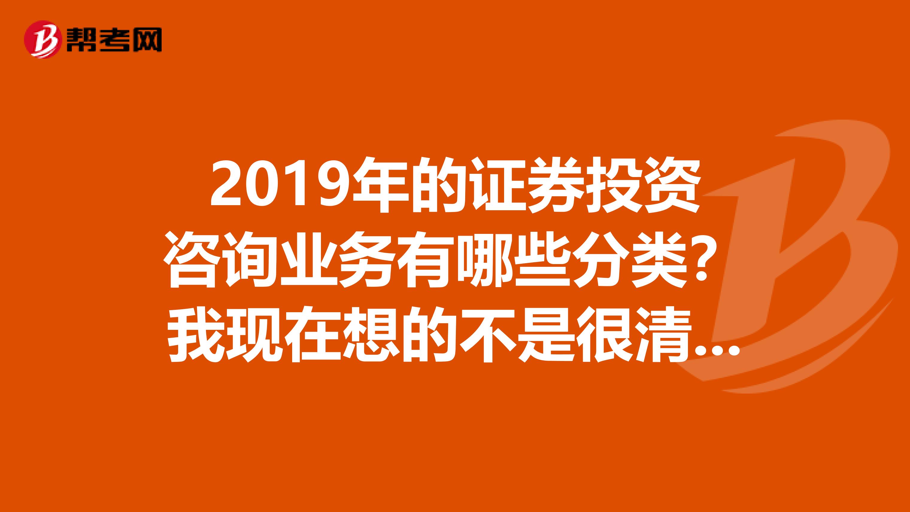 2019年的证券投资咨询业务有哪些分类?我现在想的不是很清楚了,现在是什么呢?