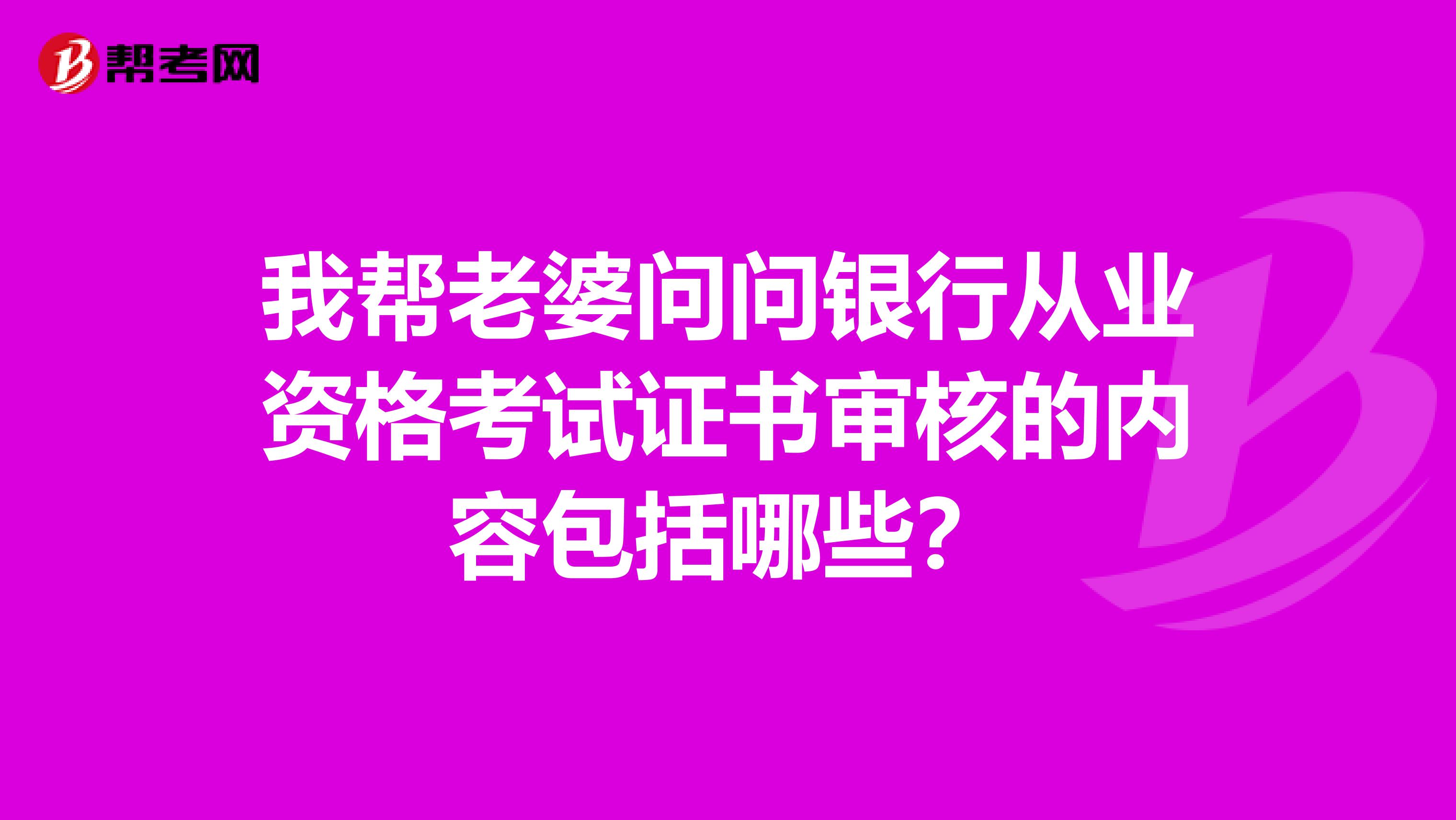 我帮老婆问问银行从业资格考试证书审核的内容包括哪些？