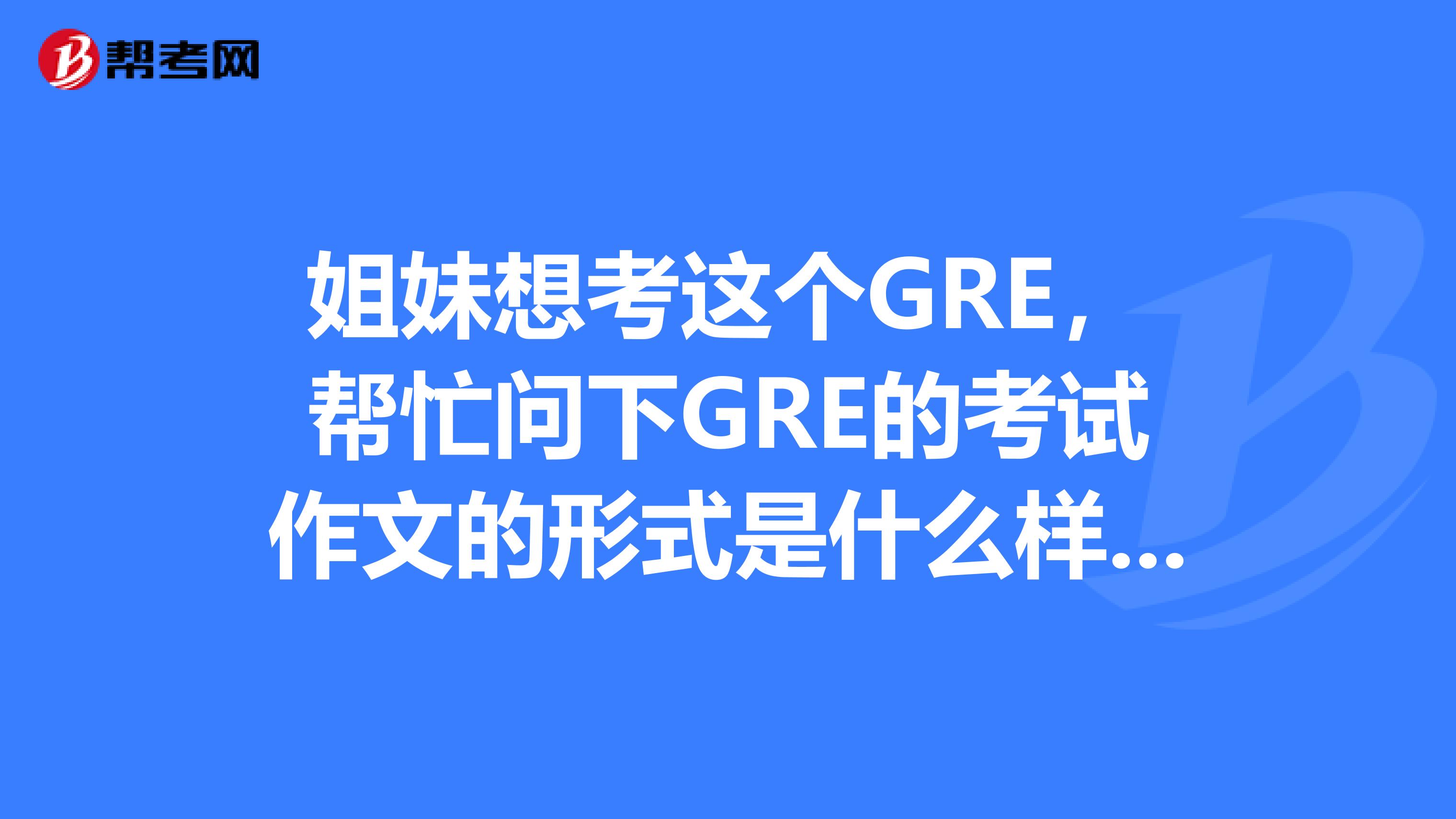 姐妹想考这个GRE,帮忙问下GRE的考试作文的形式是什么样的?有朋友知道不,可以告诉我一下么