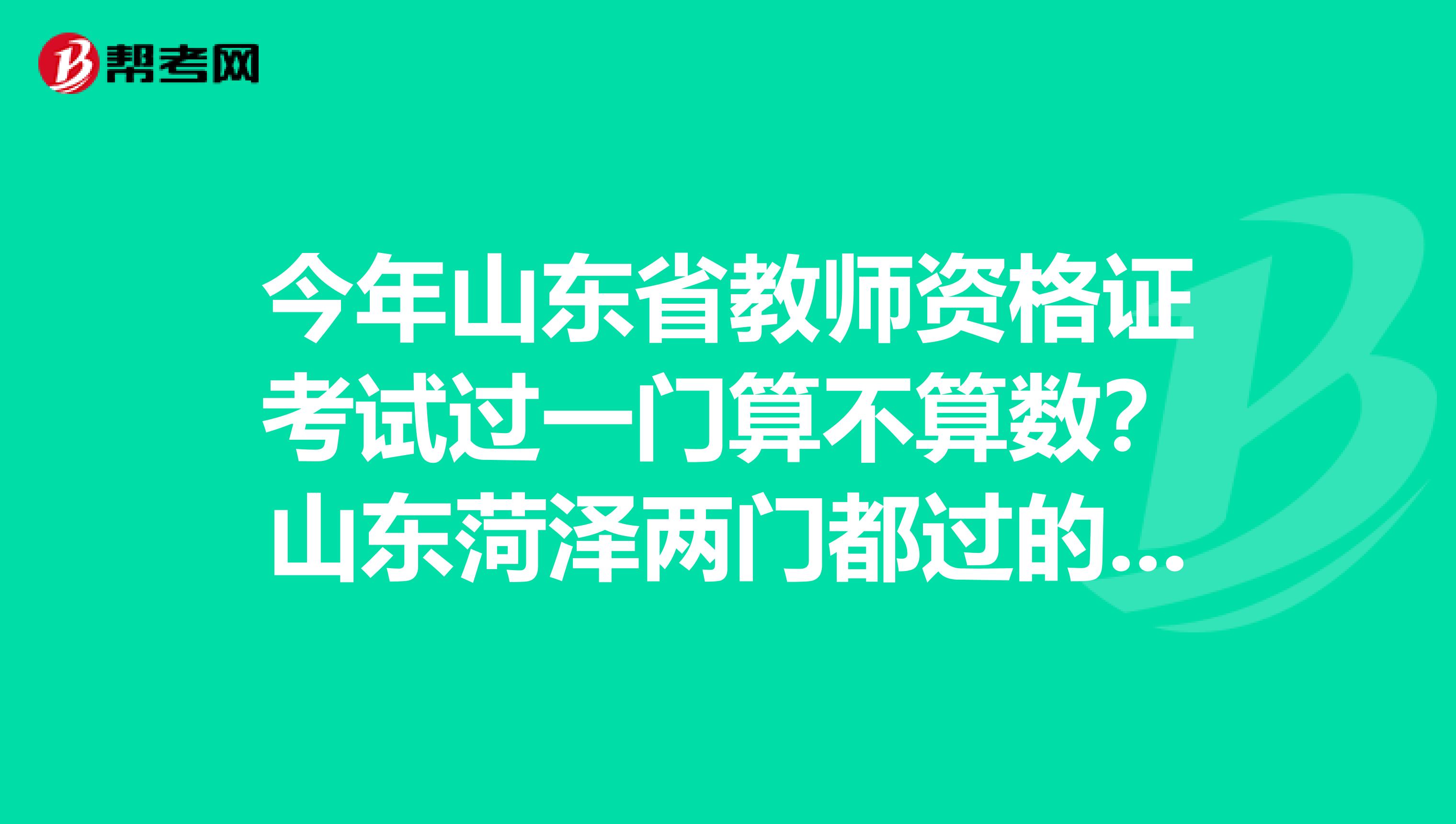 今年山东省教师资格证考试过一门算不算数?山东菏泽两门都过的是8月68号去牡丹区教育局缴费吗?