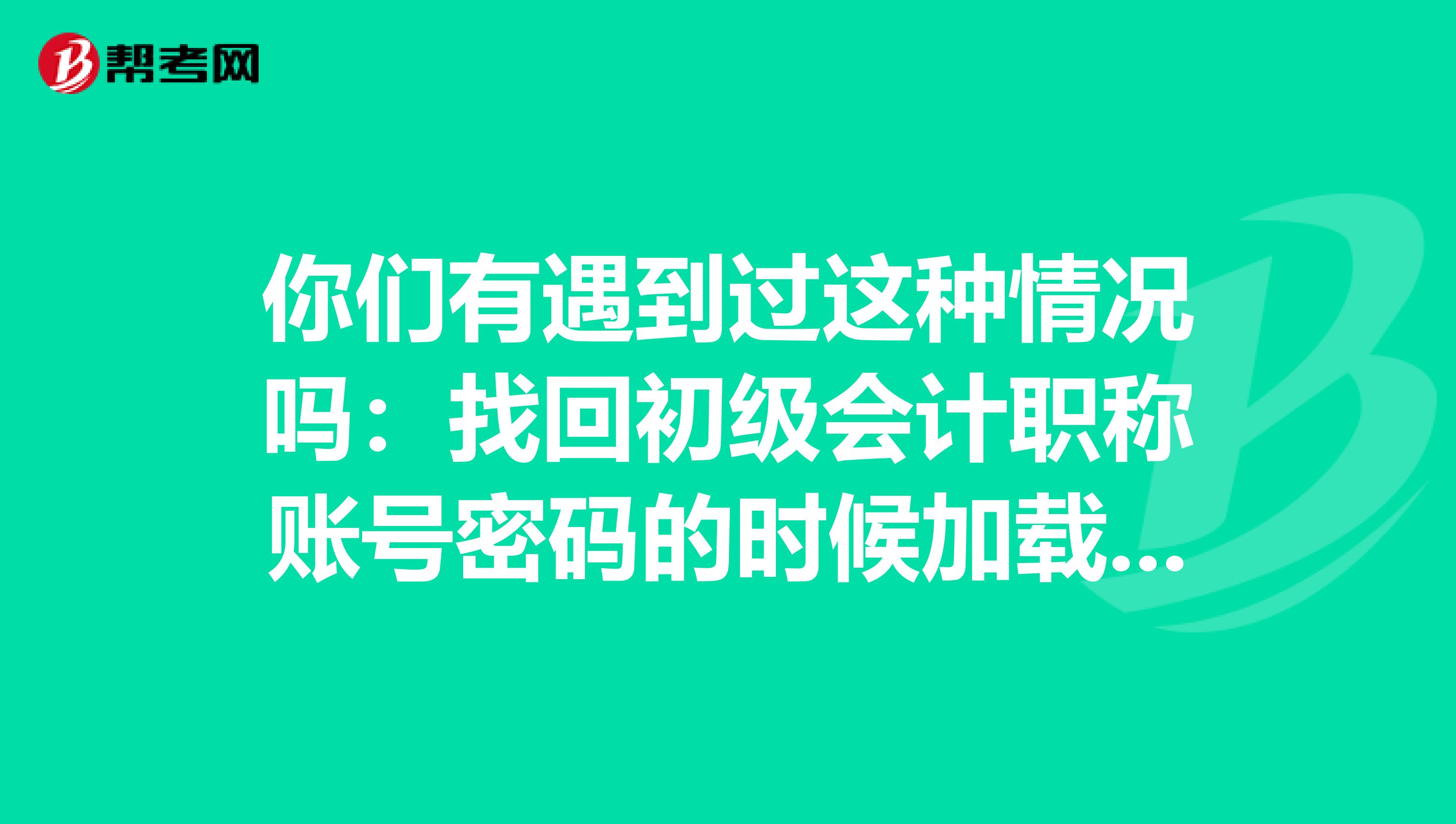 你們有遇到過這種情況嗎：找回初級會計職稱賬號密碼的時候加載不出來是什么原因??？