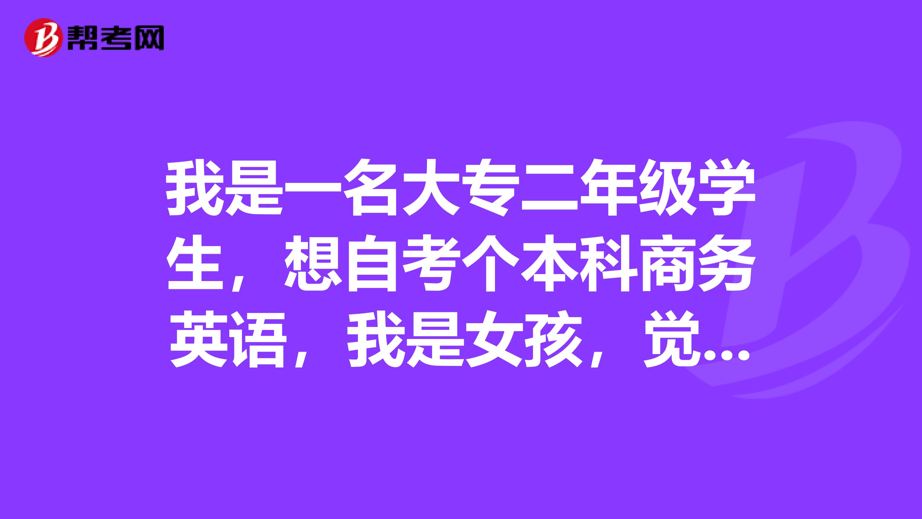 我是一名大专二年级学生,想自考个本科商务英语,我是女孩,觉得英语专业比较好一点