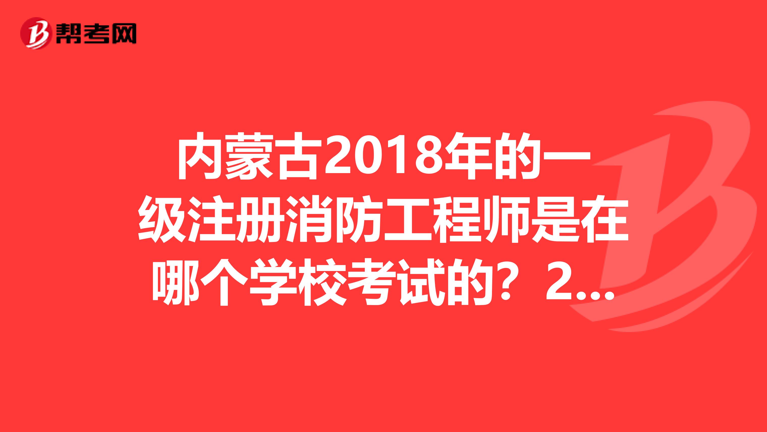 内蒙古2018年的一级注册消防工程师是在哪个学校考试的？2019年内蒙古一级消防在哪里考试？