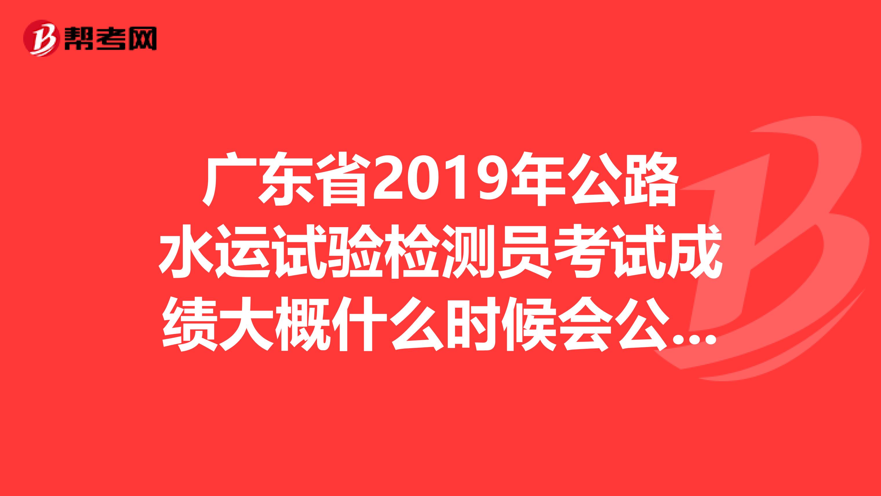 广东省2019年公路水运试验检测员考试成绩大概什么时候会公布出来?
