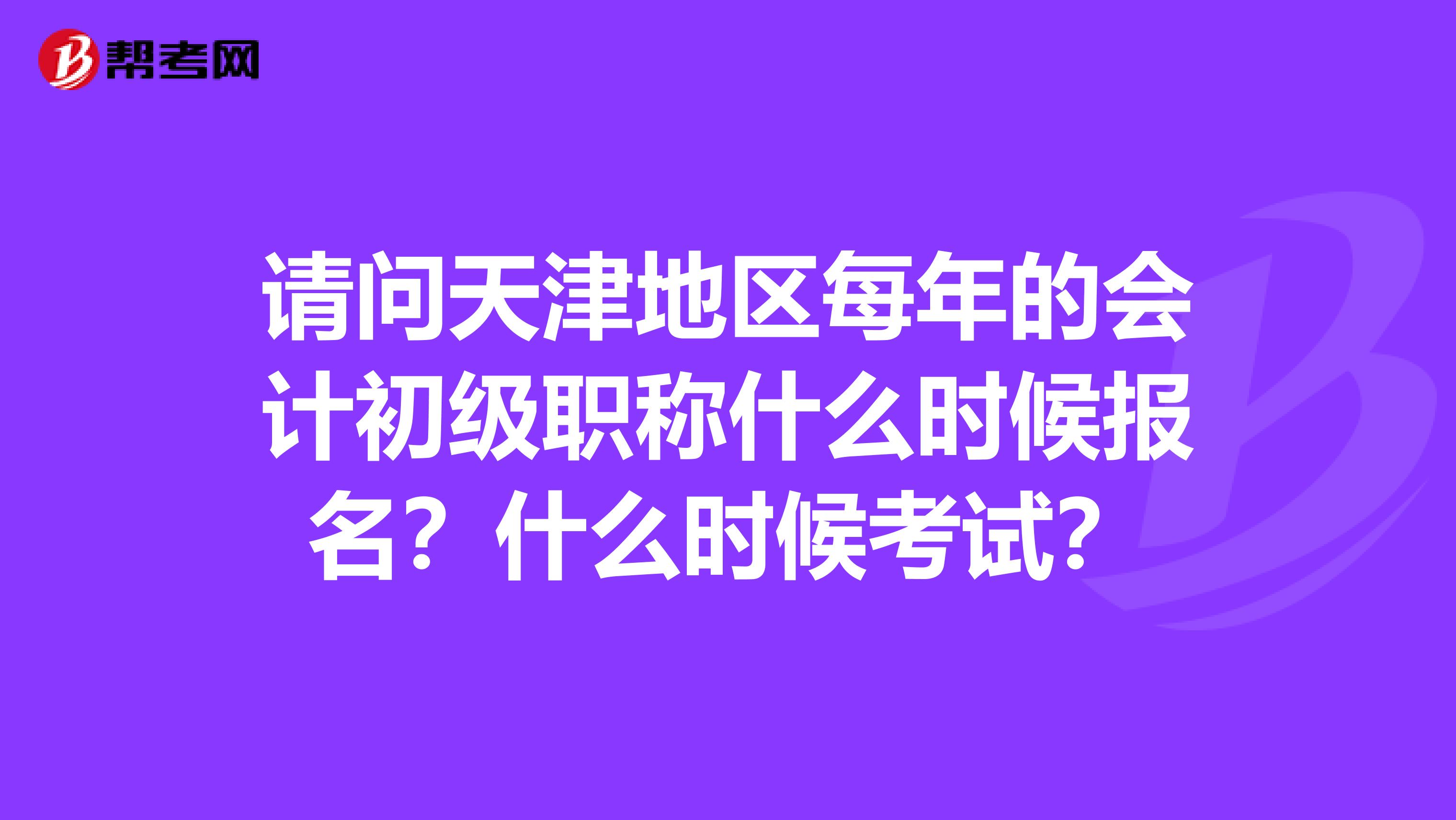 请问天津地区每年的会计初级职称什么时候报名？什么时候考试？