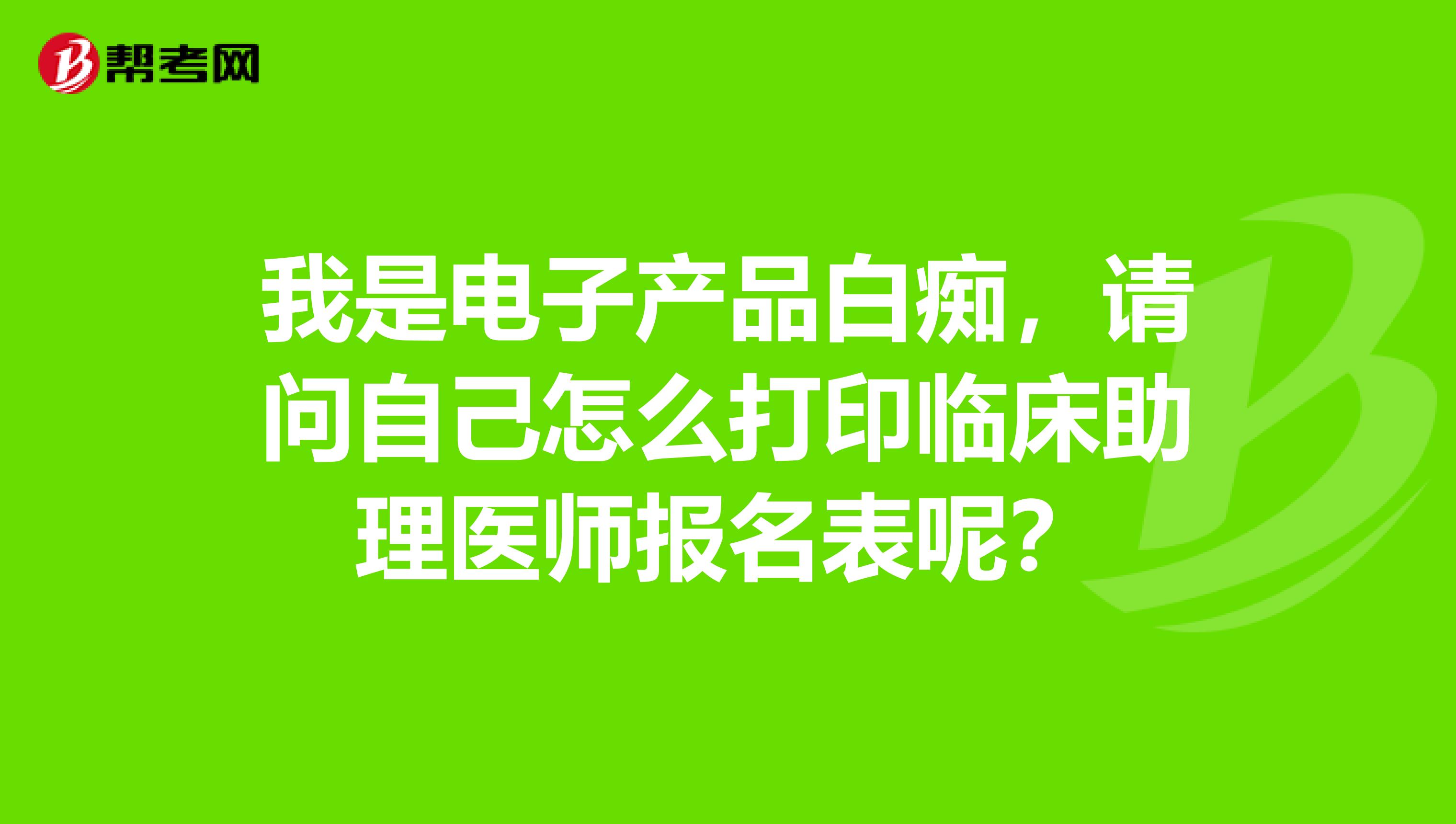 我是电子产品白痴，请问自己怎么打印临床助理医师报名表呢？