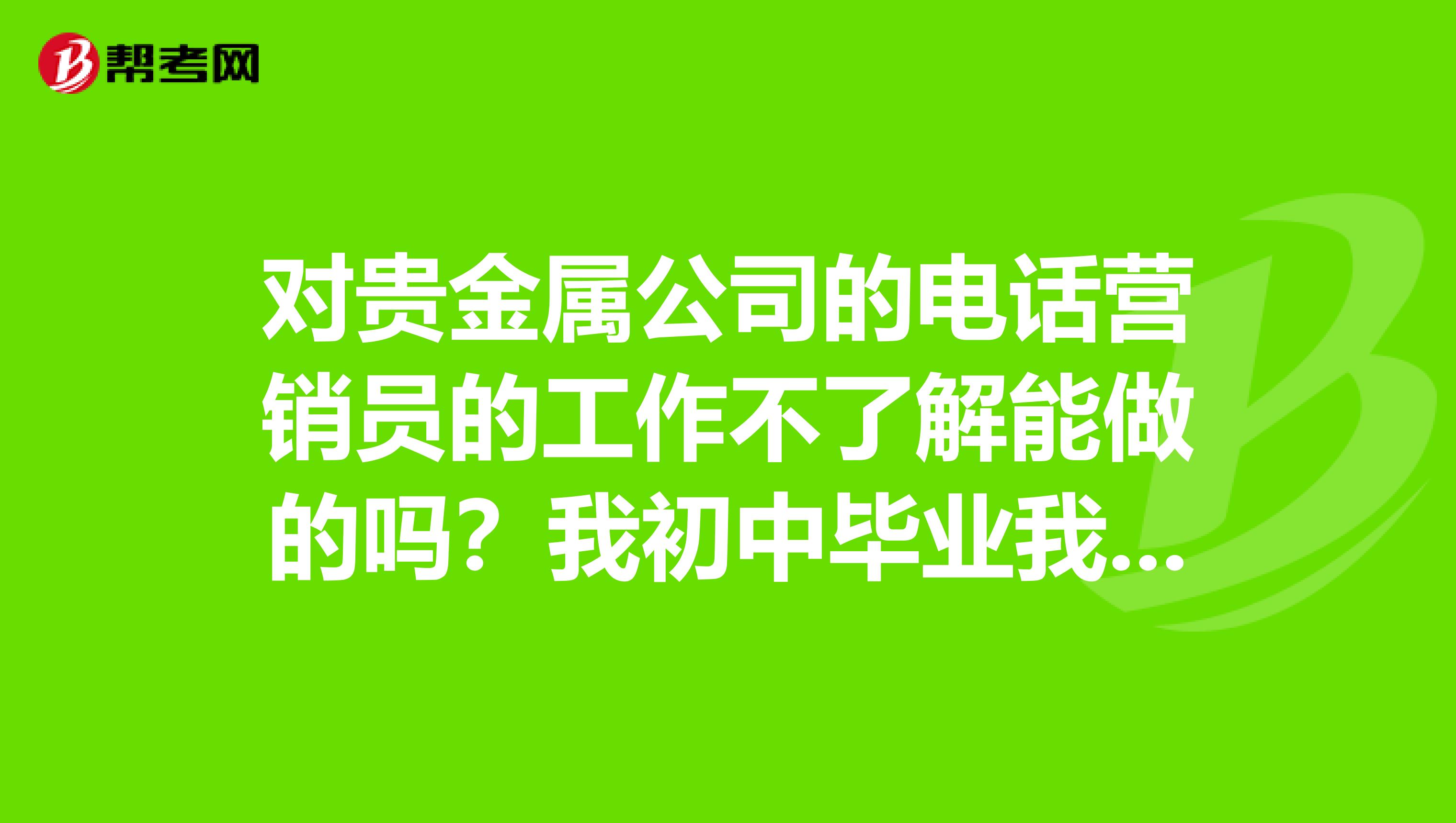 对贵金属公司的电话营销员的工作不了解能做的吗？我初中毕业我在福州富尔道贵金属公司找了一个电话营销...