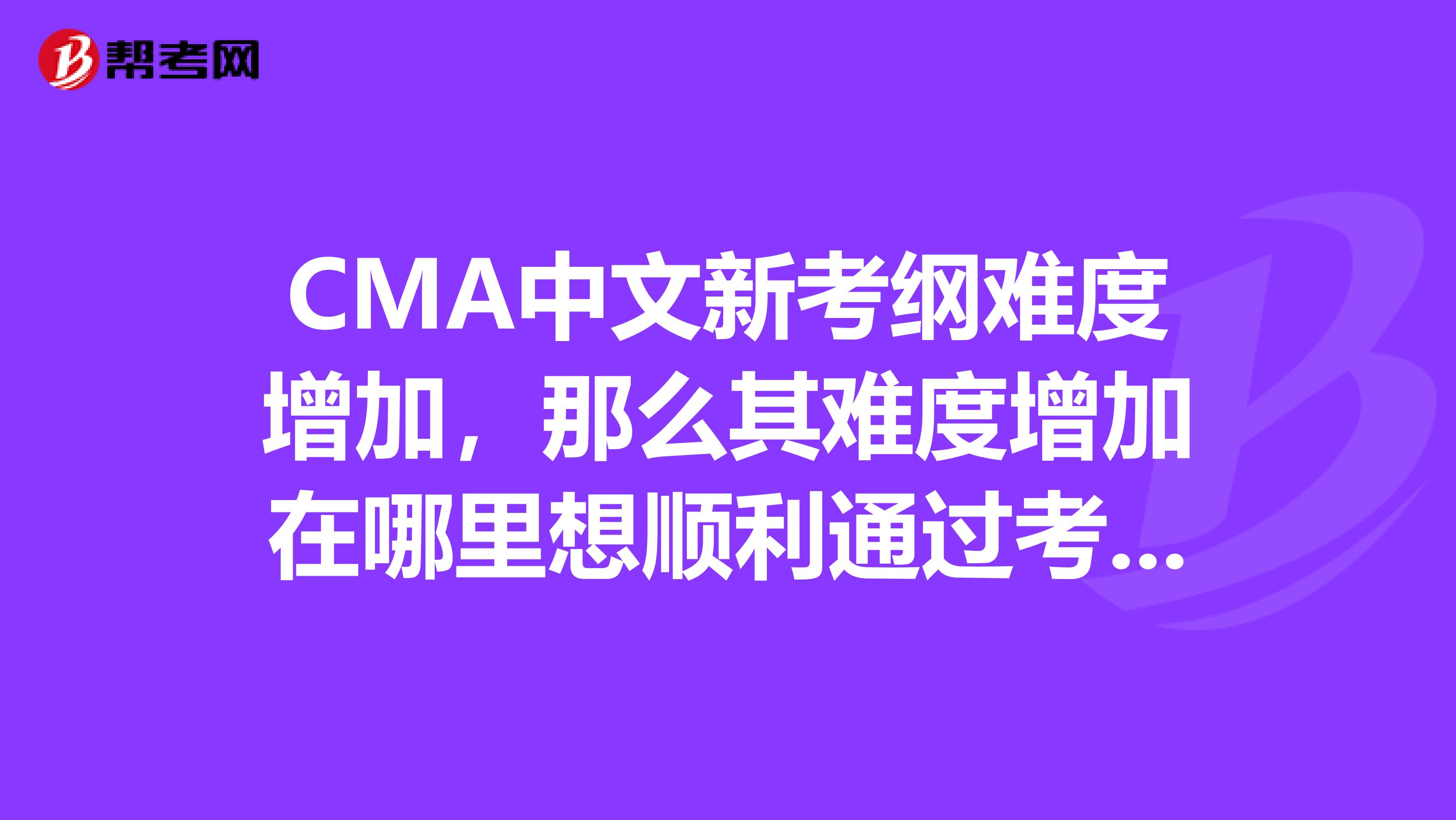CMA中文新考纲难度增加,那么其难度增加在哪里想顺利通过考试,需要注意什么
