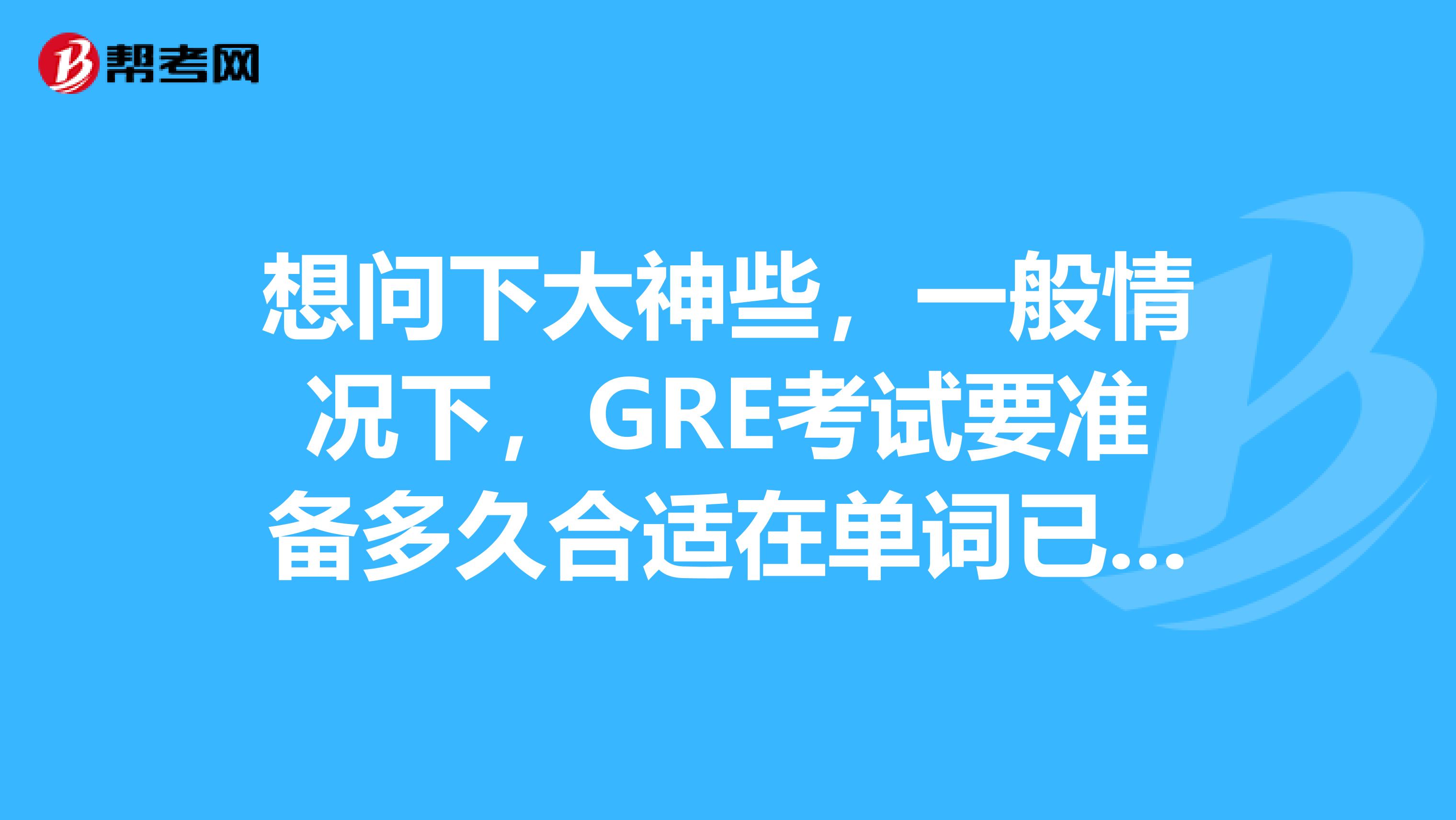 想問下大神些，一般情況下，GRE考試要準備多久合適在單詞已經差不多準備完的的情況下...........