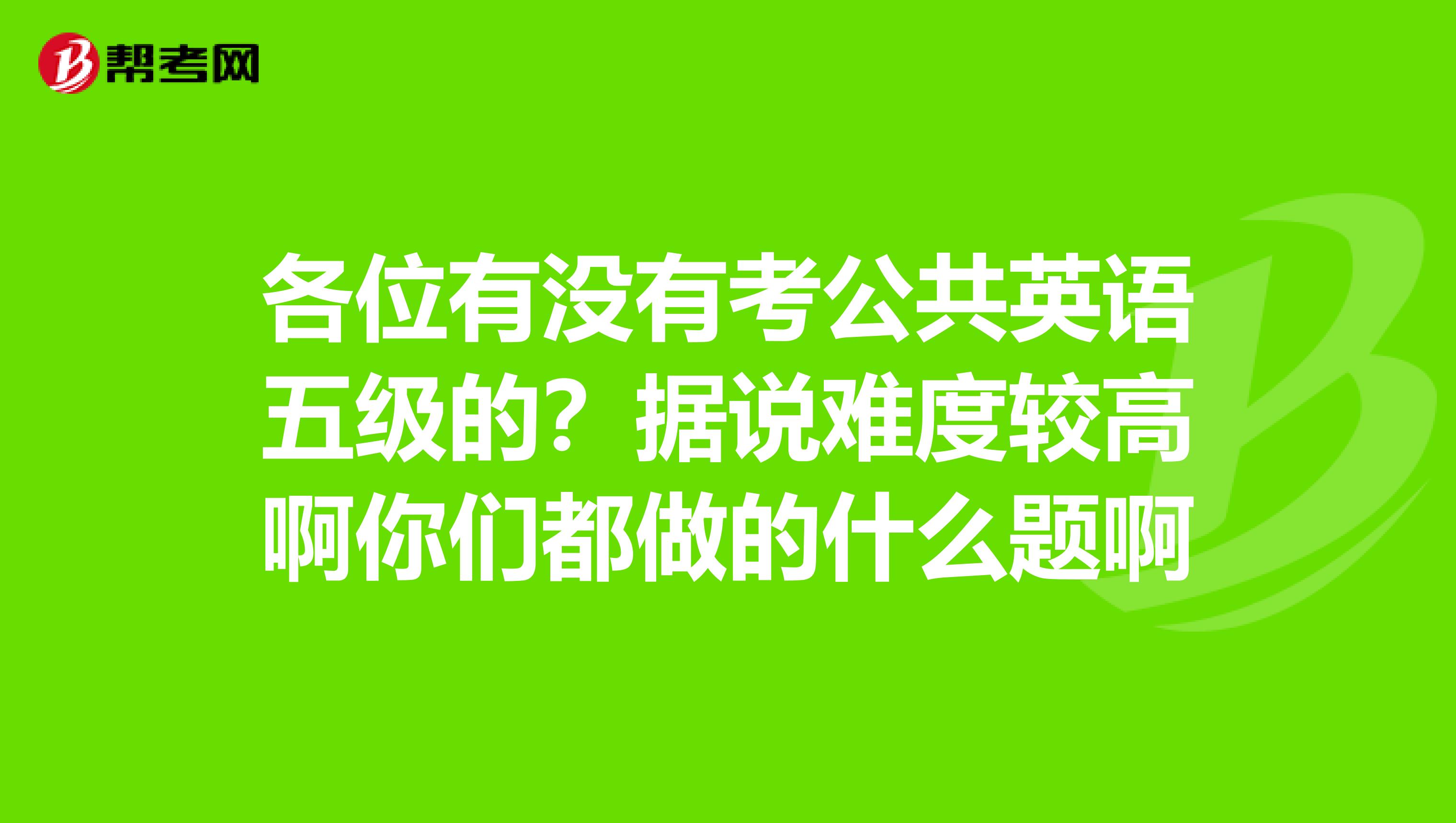 各位有没有考公共英语五级的？据说难度较高啊你们都做的什么题啊